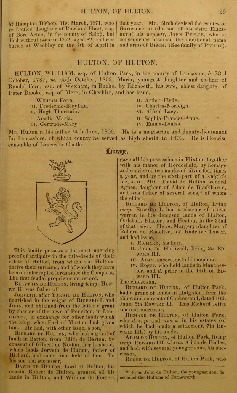 at Hampton Bishop, 31st March, 1671, who in. Lettice, daughter of Rowland Hunt, esq. of Bore Acton, in the county of Salop, but died without issue in 1752, aged 82, and was buried at Weobley on the 7th of April in * f that year. Mr. Birch devised the estates of Garnstone to (the son of his sister Eliza- beth) his nephew, John Peploe, who in consequence assumed the additional name and arms of Birch. (See family of Peploe). HULTON, OF HULTON. HULTON, WILLIAM, esq. of Hulton Park, in the county of Lancaster, b. 23rd October, 1787, ?n. 25th October, 1808, Maria, youngest daughter and co-heir of Randal Ford, esq. of Wexham, in Bucks, by Elizabeth, his wife, eldest daughter of Peter Brooke, esq. of Mere, in Cheshire, and has issue, i. William-Ford. ii. Arthur-Hyde. in. Frederick-Bleythin. iv. Charles-Norleigli. v. Hugh-Thurstain. vi. Alfred-Lacy. I. Amelia-Maria. n. Sophia-Frances-Anne. in. Gertrude-Mary. iv. Emma-Louisa. Mr. Hulton s. his father 24th June, 1800. He is a magistrate and deputy-lieutenant for Lancashire, of which county he served as high sheriff in 1809. He is likewise constable of Lancaster Castle. This family possesses the most unerring- proof of antiquity in the title-deeds of their estate of Hulton, from which the Hultons derive their surname, and of which they have been uninterrupted lords since the Conquest. The first feudal proprietor on record, Bleythin de Hulton, living temp. Hen- ry II. was father of Jorveth, alias Yarwit de Hulton, who flourished in the reigns of Richard I. and John, and obtained from the latter a grant by charter of the town of Penelton, in Lan- cashire, in exchange for other lands which the king, when Earl of Morton, had given him. He had, with other issue, a son, Richard de Hulton, who had a grant of lands in Barton, from Edith de Barton, by consent of Gilbert de Notton, her husband, which lands Jorveth de Hulton, father of Richard, had some time held of her. To his son and successor, David de Hulton, Lord of Hulton, Lis cousin, Robert de Hulton, granted all Lis lands in Hulton, and William de Ferrers HmCcW. gave all his possessions in Flixton, together with his manor of Hordeshale, by homage and service of two marks of silver four times a year, and by the sixth part of a knight’s fee, A. D. 1219. David de Hulton wedded Agnes, daughter of Adam de Blackburne, and Avas father of several sons,* of Avliorn the eldest, Richard de Hulton, of Hulton, living temp. Edward I. had a charter of a free warren in his demesne lands of Hulton, Ordshall, Flixton, and Heaton, in the 32nd of that i-eign. He m. Margery, daughter of Robert de Radclive, of Radclive Tower, and had issue, i. Richard, his heir. ii. John, of Halliwell, living 35 Ed- avard III. iii. Adam, successor to his nephew. iv. Roger, who held lands in Manches- ter, and cl. prior to the 14th of Ed- ward III. The eldest son, Richard de Hulton, of Hulton Park, had a grant of lands in Halghton, from the abbot and convent of Cockersand, dated 16th June, 5th Edward II. This Richard left a son and successor, Richard de Hulton, of Hulton Park, who d. s. p. and Avas s. in his estates (of which he had made a settlement, 7th Ed- ward III.) by Lis uncle, Adam de Hulton, of Hulton Park, living temp. Edward III. Avliorn. Alicia de Eccles, and had, with several younger sons, his suc- cessor, Roger de Hulton, of Hulton Park, who * From John de Hulton, the youngest son, de- scended the Hultons of Farneworth.