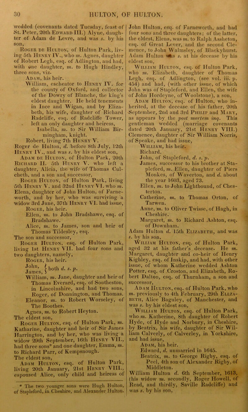 wedded (covenants dated Tuesday, feast of St. Peter, 20th Edward III.) Alyne, daugh- ter of Adam de Levre, and was s. by lus son, Roger de Hulton, of Hulton Park, liv- ing 5th Henry IV., who in. Agnes, daughter of Robert Legh, esq. of Adlington, and had, with one daughter, m. to Hugh Hindley, three sons, viz. Adam, his heir. William, esclieator to Henry IV. for the county of Oxford, and collector of the Dowry of Blanche, the king’s eldest daughter. He held tenements in Ince and Wigan, and by Eliza- beth, his wife, daughter of Richard Radcliffe, esq. of Radcliffe Tower, left an only daughter and heiress, Isabella, in. to Sir William Bir- mingham, knight. Robert, living 7th Henry V. Roger de Hulton, cl. before 8th July, 12th Henry IV., and was s. by his eldest son, Adam de Hulton, of Hulton Park, 20th Richard II. 5th Henry V. who left a daughter, Alicia, the wife of Thomas Cul- cheth, and a son and successor, Roger Hulton, of Hulton Park, living 5tli Henry V. and 32nd Henry VI. who m. Elena, daughter of John Hulton, of Farne- worth, and by her, who was surviving a widow 3rd June, 37th Henry VI. had issue, Roger, his heir. Ellen, in. to John Bradshawe, esq. of Bradsliawe. Alice, in. to James, son and heir of Thomas Tildesley, esq. The son and successor, Roger Hulton, esq. of Hulton Park, living 1st Henry VII. had four sons and two daughters, namely, Roger, his heir. John, ( k0th d. s. p. James, ) 1 William, m. Jane, daughter and heir of Thomas Everard, esq. of Soutlxeston, in Lincolnshire, and had two sons, Roger, of Donnington, and Thomas. Eleanor, m. to Robert Worseley, of The Boothes. Agnes, m. to Robert Heyton. The eldest son, Roger Hulton, esq. of Hulton Park, in. Katharine, daughter and heir of Sir James Hai’rington, and by her, who was living a widow 29th September, 16t.h Henry VII., had three sons* and one daughter, Emxna, in. to Richard Parr, of Kempsnough. The eldest son, Adam Hulton, esq. of Hulton Park, living 20th January, 21st Henry VIII., espoused Alice, only child and heiress of * The two younger sons were Hugh Hulton, of Stapleford,. in Cheshire, and Alexander Hulton. John Hulton, esq. of Farnewortlx, and had four sons and three daughters; of the latter, the eldest, Elena, was in. to Ralph Assheton, esq. of Great Lever, and the second Cle- mence, to John Walmsley, of Blackyhurst. Adam Hulton Whs s. at his decease by his eldest son, William Hulton, esq. of Hulton Park, who in. Elizabeth, daughter of Thomas Legh, esq. of Adlington, (see vol. iii. p. 454) and had, (with other issue, of which John was of Stapleford, and Ellen, the wife of John Hordeyne, of Woolstone), a son, Adam Hulton, esq. of Hulton, who in- herited, at the decease of his father, 20th September, 2nd and 3rd Philip and Mary, as appears by the post mortem incj. This gentleman wedded (marriage covenants dated 20th January, 21st Henry VIII.) Clemence, daughter of Sir William Norris, of Speake, and had issue, William, his heir. Richard. John, of Stapleford, d. s. p. James, successor to his brother at Sta- pleford, m. Ellen, daughter of Piers Monkes, of Waverton, and d. about the year 1603, aged 73. Ellen, m. to John Lightbound, of Ches- terton. Catherine, in. to Thomas Orton, of Tarwen. Anne, in. to Oliver Twisse, of Haglx, in Cheshire. Margaret, in. to Richard Ashton, esq. of Dovvnham. Adam Hulton d. 15th Elizabeth, and was s. by his son, William Hulton, esq. of Hulton Park, aged 32 at his father’s decease. He in. Margaret, daughter and co-heir of Henry Kighley, esq. of Inskip, and had, with other issue, of whom Katherine wedded Ashton Potter, esq. of Ci-oston, and Elizabeth, Ro- bert Dalton, esq. of Thurnliam, a son and successor, Adam Hulton, esq. of Hulton Park, who in. previously to 4th February, 29th Ellza- beth, Alice Baguley, of Manchester, and was s. by his eldest son, William Hulton, esq. of Hulton Park, who in. Katherine, 8th daughter of Robert Hyde, of Hyde and Norbury, in Cheshire, by Beatrix, his wife, daughter of Sir Wil- liam Calverly, of Calverley, in Yorkshire, and had issue, Adam, his heir. Edward, d. unmarried in 1645. Beatrix, m. to George Rigby, esq. of Peel, 4th son of Alexander Rigby, of Middleton. William Hulton d. 6th September, 1613, (his widow in. secondly, Roger Howell, of Read, and thirdly, Saville Radcliffe) and was s. by his son,