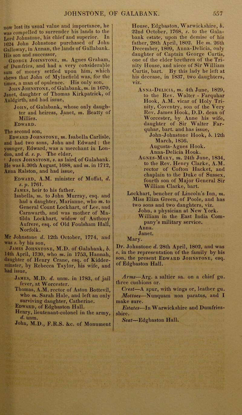 now lost its usual value and importance, he was compelled to surrender his lands to the Lord Johnstone, his chief and superior. In 1624 John Johnstone purchased of John Galloway, in Annan, the lands of Gallabank. His son and successor, George Johnstone, m. Agnes Graham, of Dumfries, and had a very considerable sum of money settled upon him, which shews that John of Mylnefield was, for the times, a man of opulence. His only son, John Johnstone, of Galabank, m. in 1670, Janet, daughter of Thomas Kirkpatrick, of Auldgirth, and had issue, John, of Galabank, whose only daugh- ter and heiress, Janet, m. Beatty of Millies. Edward. J. The second son, Edward Johnstone, m. Isabella Carlisle, and had two sons, John and Edward : the younger, Edward, was a merchant in Lon- don, and d. s. p. The elder, John Johnstone, s. as laird of Galabank. He was b. 30th August, 1688, and m. in 1712, Anna Ralston, and had issue, Edward, A.M. minister of Moffat, d. s.p. 1761. James, heir to his father. Isabella, rn. to John Murray, esq. and had a daughter, Marianne, who m. to General Count Lockhart, of Lee, and Carnwarth, and was mother of Ma- tilda Lockhart, widow of Anthony Aufrere, esq. of Old Foulsham Hall, Norfolk. Mr Johnstone d. 12th October, 1774, and was s. by his son, James Johnstone, M.D. of Galabank, b. 14th April, 1730, who m. in 1753, Hannah, daughter of Henry Crane, esq. of Kidder- minster, by Rebecca Taylor, his wife, and had issue, James, M.D. d. unm. in 1783, of jail fever, at Worcester. Thomas, A.M. rector of Aston Bottevil, who m. Sarah Hale, and left an only surviving daughter, Catherine. Edward, of Edgbaston Hall. Henry, lieutenant-colonel in the army, d. unm. John, M.D., F.R.S. &c. of Monument House, Edgbaston, Warwickshire, b. 22nd October, 1768, s. to the Gala- bank estate, upon the demise of his father, 28th April, 1802. He m. 26th December, 1809, Anna-Delicia, only daughter of Captain George Curtis, one of the elder brethren of the Tri- nity House, and niece of Sir William Curtis, bart. By this lady he left at his decease, in 1837, two daughters, viz. Anna-Delicia, m. 4th June, 1829, to the Rev. Walter - Farquhar Hook, A.M. vicar of Holy Tri- nity, Coventry, son of the Very Rev. James Hook, D.D. dean of Worcester, by Anne his wife, daughter of Sir Walter Far- quhar, bart. and has issue, John-Johnstone Hook, b. 12th March, 1836. Augusta-Agnes Hook. Anna-Delicia Hook. Agnes-Mary, m. 24th June, 1834, to the Rev. Henry Clarke, A.M. rector of Cofton Hacket, and chaplain to the Duke of Sussex, fourth son of Major General Sir William Clarke, bart. Lockhart, bencher of Lincoln’s Inn, m. Miss Eliza Green, of Poole, and has two sons and two daughters, viz. John, a physician at New York. William in the East India Com- pany’s military service. Anna. Janet. Mary. Dr. Johnstone d. 28th April, 1802, and was s.(in the representation of the family by his son, the present Edward Johnstone, esq. of Edgbaston Hall. Arms—Arg. a saltier sa. on a chief gu. three cushions or. Crest—A spur, with wings or, leather gu. Mottoes—Nunquam non paratus, and I make sure. Estates—In Warw ickshire and Dumfries- shire. Seat—Edgbaston Hall.