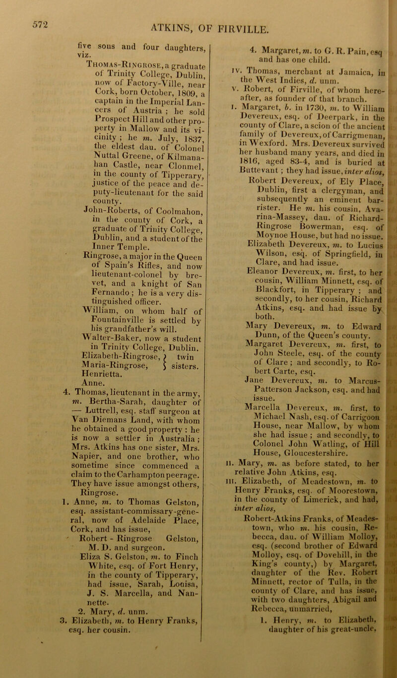 five sons and four daughters, viz. Thomas-Ri ngkose, a graduate of Trinity College, Dublin, now of Factory-Ville, near Cork, born October, 1809, a captain in the Imperial Lan- cers of Austria ; he sold Prospect Hill and other pro- perty in Mallow and its vi- cinity ; he m. July, 1837, the eldest dau. of Colonel Nuttal Greene, ol Kilmana- han Castle, near Clonmel, in the county of Tipperary’ justice of the peace and de- puty-lieutenant for the said county. John-Roberts, of Coolmalion, in the county of Cork, a graduate of Trinity College, Dublin, and a student of the Inner Temple. Ringrose, a major in the Queen of Spain’s Rifles, and now lieutenant-colonel by bre- vet, and a knight of San Fernando ; he is a very dis- tinguished officer. William, on whom half of Fountainville is settled by his grandfather’s will. Waiter-Baker, now a student in Trinity College, Dublin. Elizabeth-Ringrose, ) twin Maria-Ringrose, £ sisters. Henrietta. Anne. 4. Thomas, lieutenant in the army, m. Bertha-Sarah, daughter of — Luttrell, esq. staff surgeon at Van Diemans Land, with whom he obtained a good property : he is now a settler in Australia ; Mrs. Atkins has one sister, Mrs. Napier, and one brother, who sometime since commenced a claim to the Carhampton peerage. They have issue amongst others, Ringrose. 1. Anne, m. to Thomas Gelston, esq. assistant-commissary-gene- ral, now of Adelaide Place, Cork, and has issue, ' Robert - Ringrose Gelston, M.D. and surgeon. Eliza S. Gelston, m. to Finch White, esq. of Fort Henry, in the county of Tipperary, had issue, Sarah, Louisa, J. S. Marcella, and Nan- nette. 2. Mary, d. urim. 3. Elizabeth, m. to Henry Franks, esq, her cousin. 4. Margaret, m. to G. R. Pain, esq and has one child. iv. Thomas, merchant at Jamaica, in the West Indies, d. unm. v. Robert, of Firville, of whom here- after, as founder of that branch. i. Margaret, b. in 1730, in. to William Devereux, esq. of Deerpark, in the county of Clare, a scion of the ancient family of Devereux, of Carrigmenari, in Wexford. Mrs. Devereux survived her husband many years, and died in 1816, aged 83-4, and is buried at Buttevant; they had issue, inter alios, Robert Devereux, of Ely Place, Dublin, first a clergyman, and subsequently an eminent bar- rister. He m. his cousin, Ava- rina-Massey, dau. of Ricliard- Ringrose Bowerman, esq. of Moynoe House, but had no issue. Elizabeth Devereux, in. to Lucius Wilson, esq. of Springfield, in Clare, and had issue. Eleanor Devereux, m. first, to her cousin, William Minnett, esq. of Blackfort, in Tipperary ; and secondly, to her cousin, Richard Atkins, esq. and had issue by both. Mary Devereux, ni. to Edward Dunn, of the Queen’s county. Margaret Devereux, in. first, to John Steele, esq. of the county of Clare ; and secondly, to Ro- bert Carte, esq. Jane Devereux, in. to Marcus- Pattersou Jackson, esq. and had issue. Marcella Devereux, in. first, to Michael Nash, esq. of Carrigoon House, near Mallow, by whom she had issue ; and secondly, to Colonel John Watling, of Hill House, Gloucestershire, li. Mary, m. as before stated, to her relative John Atkins, esq. in. Elizabeth, of Meadestown, in. to Henry Franks, esq. of Moorestown, in the county of Limerick, and had, inter alios, Robert-Atkins Franks, of Meades- town, who in. his cousin, Re- becca, dau. of William Molloy, esq. (second brother of Edward Molloy, esq. of Dovehill, in the King’s county,) by Margaret, daughter of the Rev. Robert Minnett, rector of Tulla, in the county of Clare, and has issue, with two daughters, Abigail and Rebecca, unmarried, 1. Henry, m. to Elizabeth, daughter of his great-uncle, f