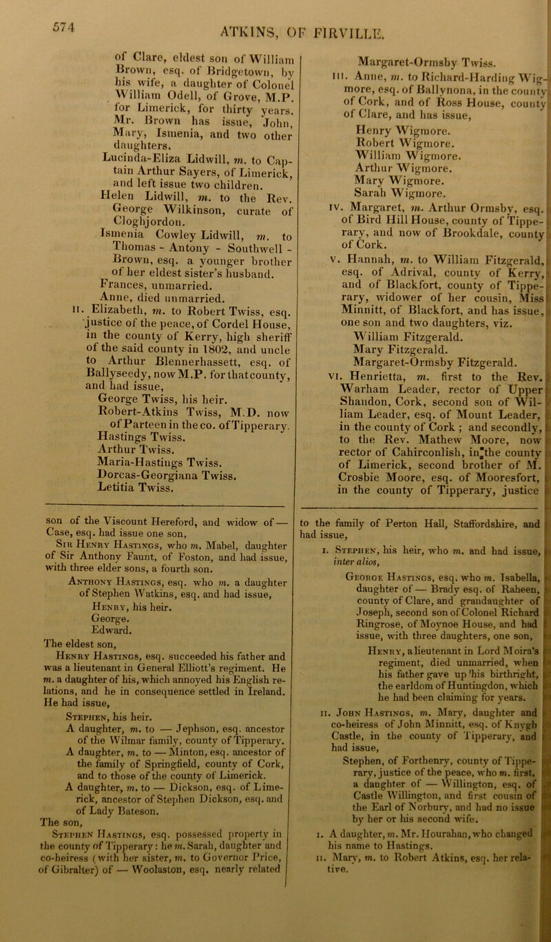 of Clare, eldest son of William Brown, esq. of Bridgetown, by his wife, a daughter of Colonel William Odell, of Grove, M.P. for Limerick, for thirty years. Mr. Brown has issue, John, Mary, Ismenia, and two other daughters. Lucinda-Eliza Lidwill, vi. to Cap- tain Arthur Sayers, of Limerick, and left issue two children. Helen Lidwill, m. to the Rev. George Wilkinson, curate of Cloghjordou. Ismenia Cowley Lidwill, m. to Thomas - Antony - Southwell - Brown, esq. a younger brother of her eldest sister’s husband. Frances, unmarried. Anne, died unmarried. ii. Elizabeth, in. to Robert Twiss, esq. justice of the peace, of Cordel House, in the county of Kerry, high sheriff of the said county in 1802, and uncle to Arthur Blennerhassett, esq. of Ballyseedy, now M.P. for thatcounty, and had issue, George Twiss, his heir. Robert-Atkins Twiss, M.D. now ofParteenin theco. of Tipperary. Hastings Twiss. Arthur Twiss. Maria-Hastings Twiss. Dorcas-Georgiana Twiss. Letitia Twiss. son of the Viscount Hereford, and widow of — Case, esq. had issue one son, Sir Henry Hastings, who m. Mabel, daughter of Sir Anthony Faunt, of Foston, and had issue, with three elder sons, a fourth son. Anthony Hastings, esq. who to. a daughter of Stephen Watkins, esq. and had issue, Henry, his heir. George. Edward. The eldest son, Henry Hastings, esq. succeeded his father and was a lieutenant in General Elliott’s regiment. He to. a daughter of his, which annoyed his English re- lations, and he in consequence settled in Ireland. He had issue, Stephen, his heir. A daughter, m. to — Jephson, esq. ancestor of the Wilmar family, county of Tipperary. A daughter, to. to — Minton, esq. ancestor of the family of Springfield, county of Cork, and to those of the county of Limerick. A daughter, to. to — Dickson, esq. of Lime- rick, ancestor of Stephen Dickson, esq. and of Lady Bateson. The son, Stephen Hastings, esq. possessed property in the county of Tipperary: he to. Sarah, daughter and co-heiress (with her sister, m. to Governor Price, of Gibralter) of — Woolaston, esq. nearly related Margaret-Orinsby Twiss. in. Anne, m. to Richard-Harding Wig-1 more, esq. of Ballvnona, in the county! of Cork, and of Ross House, county ( of Clare, and has issue, Henry Wigmore. Robert Wigmore. William Wigmore. Arthur Wigmore. Mary Wigmore. Sarah Wigmore. iv. Margaret, in. Arthur Ormsby, esq. ■ of Bird Hill House, county of Tippe- i rary, and now of Brookdale, county of Cork. v. Hannah, m. to William Fitzgerald, esq. of Adrival, county of Kerry,! and of Blackfort, county of Tippe-j rary, widower of her cousin, Missi Minnitt, of Blackfort, and has issue, one son and two daughters, viz. William Fitzgerald. Mary Fitzgerald. Margaret-Ormsby Fitzgerald. vi. Henrietta, m. first to the Rev. Warham Leader, rector of Upper Shandon, Cork, second son of Wil- liam Leader, esq. of Mount Leader, in the county of Cork ; and secondly, to the Rev. Mathew Moore, now rector of Cahirconlish, in“the county of Limerick, second brother of M. Crosbie Moore, esq. of Mooresfort, in the county of Tipperary, justice to the family of Perton Hall, Staffordshire, and had issue, i. Stephen, his heir, who to. and had issue, inter alios, George Hastings, esq. who m. Isabella, daughter of — Brady esq. of Raheen, county of Clare, and grandaughter of Joseph, second son of Colonel Richard Ringrose, of Moynoe House, and had ; issue, with three daughters, one son, Henry, alieutenant in Lord Moira's regiment, died unmarried, when his father gave up 'his birthright, the earldom of Huntingdon, which he had been claiming for years. ii. John Hastings, to. Mary, daughter and co-heiress of John Minnitt, esq. of Knygh Castle, in the county of Tipperary, and had issue, Stephen, of Forthenry, county of Tippe- rary, justice of the peace, who to. first, a daughter of — Willington, esq. of Castle Willington, and first cousin of the Earl of Norbury, and had no issue by her or his second wife. i. A daughter, to. Mr. Hourahan, who changed his name to Hastings. n. Mary, m. to Robert Atkins, esq. her rela- tive.