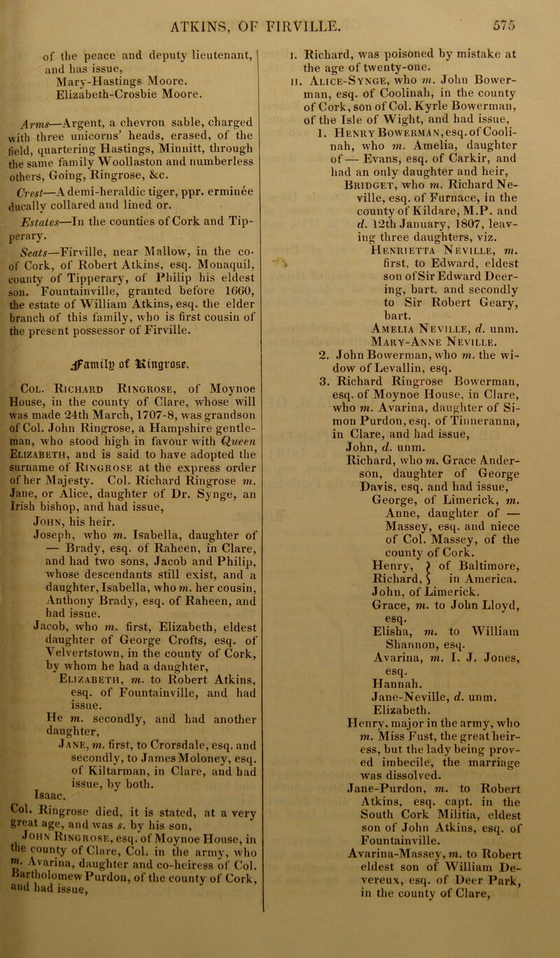 of the peace and deputy lieutenant, and has issue, Mary-Hastings Moore. Elizabeth-Crosbie Moore. Arms—Argent, a chevron sable, charged with three unicorns' heads, erased, of the field, quartering Hastings, Minnitt, through the same family Woollaston and numberless others, Going, Ringrose, &c. Crest—Ademi-heraldic tiger, ppr. erminee ducally collared and lined or. Estates—In the counties of Cork and Tip- perary. Seats—Firville, near Mallow, in the co- of Cork, of Robert Atkins, esq. Monaquil, county of Tipperary, of Philip his eldest son. Fountainville, granted before 1660, the estate of William Atkins, esq. the elder branch of this family, who is first cousin of the present possessor of Firville. jfamtlp of IStttfirose. Col. Richard Ringrose, of Moynoe House, in the county of Clare, whose will was made 24th March, 1707-8, was grandson of Col. John Ringrose, a Hampshire gentle- man, who stood high in favour with Queen Elizabeth, and is said to have adopted the surname of Ringrose at the express order of her Majesty. Col. Richard Ringrose m. Jane, or Alice, daughter of Dr. Synge, an Irish bishop, and had issue, John, his heir. Joseph, who m. Isabella, daughter of — Brady, esq. of Raheen, in Clare, and had two sons, Jacob and Philip, whose descendants still exist, and a daughter, Isabella, who m. her cousin, Anthony Brady, esq. of Raheen, and had issue. Jacob, who m. first, Elizabeth, eldest daughter of George Crofts, esq. of Velvertstown, in the county of Cork, by whom he had a daughter, Elizabeth, m. to Robert Atkins, esq. of Fountainville, and had issue. He m. secondly, and had another daughter, Jane, in. first, to Crorsdale, esq. and secondly, to James Moloney, esq. of Kiltarman, in Clare, and had issue, by both. Isaac. Col. Ringrose died, it is stated, at a very great age, and was s. by his son, John Ringrose, esq. of Moynoe House, in the county of Clare, Col. in the army, who !?• Avarina, daughter and co-heiress of Col. Bartholomew Purdon, of the county of Cork, and had issue, i. Richard, was poisoned by mistake at the age of twenty-one. ii. Alice-Synge, who m. John Bower- man, esq. of Coolinah, in the county of Cork, son of Col. Kyrle Bowerman, of the Isle of Wight, and had issue, 1. Henry Bowerman,esq.of Cooli- nah, who m. Amelia, daughter of— Evans, esq. of Carkir, and had an only daughter and heir, Bridget, who m. Richard Ne- ville, esq. of Furnace, in the county of Kildare, M.P. and d. 12th January, 1807, leav- ing three daughters, viz. Henrietta Neville, m. first, to Edward, eldest son of Sir Edward Deei*- ing, bart. and secondly to Sir Robert Geary, bart. Amelia Neville, d. unm. Mary-Anne Neville. 2. John Bowerman, who m. the wi- dow of Levallin, esq. 3. Richard Ringrose Bowerman, esq. of Moynoe House, in Clare, who m. Avarina, daughter of Si- mon Purdon,esq. of Tinneranna, in Clare, and had issue, John, d. unm. Richard, who m. Grace Ander- son, daughter of George Davis, esq. and had issue, George, of Limerick, m. Anne, daughter of — Massey, esq. and niece of Col. Massey, of the county of Cork. Henry, ) of Baltimore, Richard, ) in America. John, of Limerick. Grace, m. to John Lloyd, esq. Elisha, m. to William Shannon, esq. Avarina, m. I. J. Jones, esq, Hannah. Jane-Neville, d. unm. Elizabeth. Henry, major in the army, who m. Miss Fust, the great heir- ess, but the lady being prov- ed imbecile, the marriage was dissolved. Jane-Purdon, m. to Robert Atkins, esq. capt. in the South Cork Militia, eldest son of John Atkins, esq. of Fountainville. Avarina-Massey, in. to Robert eldest son of William De- vereux, esq. of Deer Park, in the county of Clare,