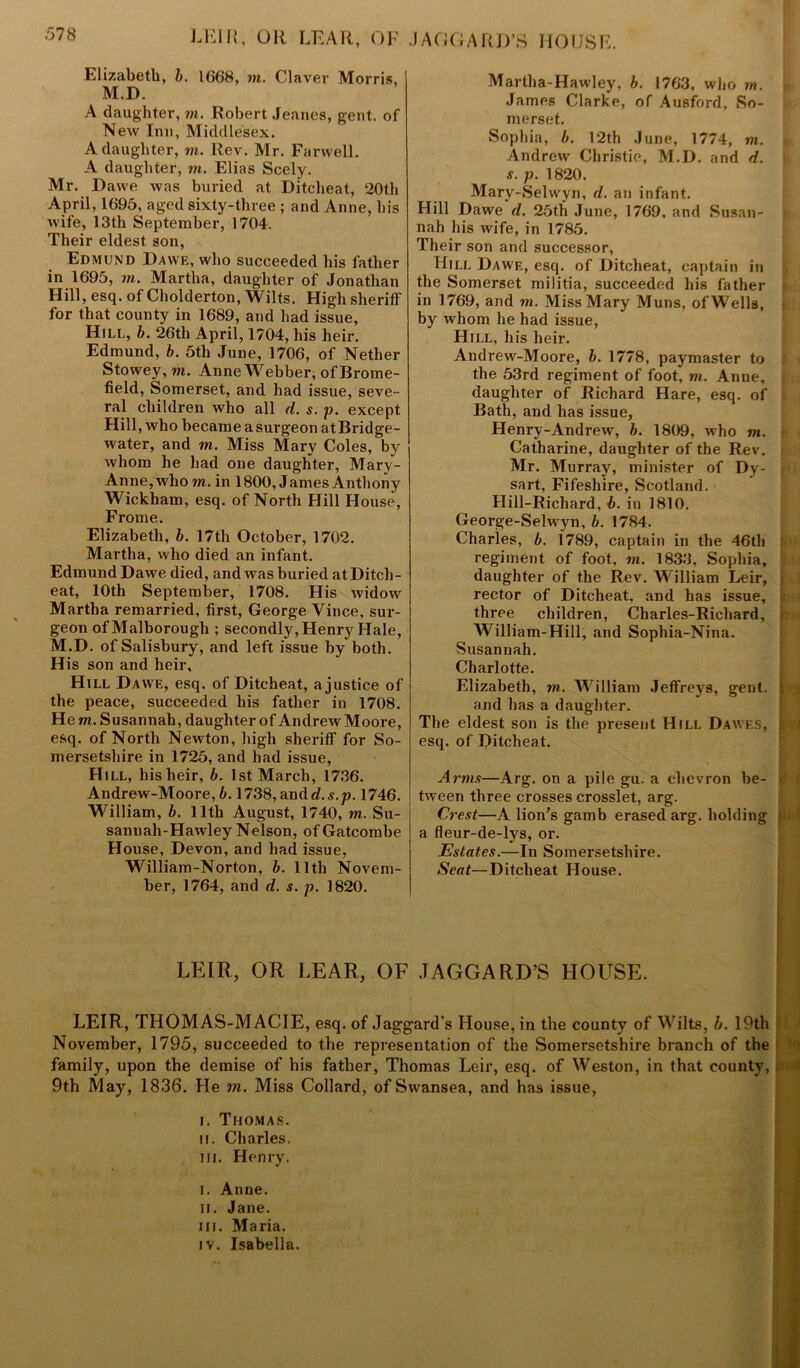 LEI It, OR LEAR, OF Elizabeth, b. 1668, in. Claver Morris, M.D. A daughter, m. Robert Jeanes, gent, of New Inn, Middlesex. A daughter, m. Rev. Mr. Farwell. A daughter, m. Elias Seely. Mr. Dawe was buried at Ditcheat, 20th April, 1695, aged sixty-three ; and Anne, his wife, 13th September, 1704. Their eldest son, Edmund Dawe, who succeeded his father in 1695, m. Martha, daughter of Jonathan Hill, esq. of Cholderton, Wilts. High sheriff for that county in 1689, and had issue, Hill, b. 26th April, 1704, his heir. Edmund, b. 5th June, 1706, of Nether Stowey,m. Anne Webber, of Brome- field, Somerset, and had issue, seve- ral children who all d. s. p. except Hill, who became a surgeon at Bridge- water, and m. Miss Mary Coles, by whom he had one daughter, Mary- Anne,who in. in 1800, James Anthony Wickham, esq. of North Hill House, Frome. Elizabeth, b. 17th October, 1702. Martha, who died an infant. Edmund Dawe died, and was buried at Ditch- eat, 10th September, 1708. His widow Martha remarried, first, George Vince, sur- geon ofMalborough ; secondly, Henry Hale, M.D. of Salisbury, and left issue by both. His son and heir. Hill Dawe, esq. of Ditcheat, ajustice of the peace, succeeded his father in 1708. He m. Susannah, daughter of Andrew Moore, esq. of North Newton, high sheriff for So- mersetshire in 1725, and had issue, H ill, his heir, b. 1st March, 1736. Andrew-Moore, b. 1738, and d.s.p. 1746. William, b. 11th August, 1740, m. Su- sannah-Hawley Nelson, of Gatcombe House, Devon, and had issue, William-Norton, b. lltli Novem- ber, 1764, and d. s. p. 1820. JAGGARD’S HOUSE. Martha-Hawley, b. 1763, who m. James Clarke, of Ausford, So- merset. Sophia, b. 12th June, 1774, in. Andrew Christie, M.D. and d. s. p. 1820. Mary-Selvvyn, d. an infant. Hill Dawe d. 25th June, 1769, and Susan- nah his wife, in 1785. Their son and successor, Hill Dawe, esq. of Ditcheat, captain in the Somerset militia, succeeded his father in 1769, and m. Miss Mary Muns, ofWells, by whom he had issue, Hill, his heir. Andrew-Moore, b. 1778, paymaster to the 53rd regiment of foot, m. Anne, daughter of Richard Hare, esq. of Bath, and has issue, Henry-Andrew, b. 1809, who m. Catharine, daughter of the Rev. Mr. Murray, minister of Dy- sart, Fifesliire, Scotland. Hill-Richard, b. in 1810. George-Selwyn, b. 1784. Charles, b. 1789, captain in the 46th regiment of foot, m. 1833, Sophia, daughter of the Rev. William Leir, rector of Ditcheat, and has issue, three children, Charles-Richard, William-Hill, and Sophia-Nina. Susannah. Charlotte. Elizabeth, m. William Jeffreys, gent, and lias a daughter. The eldest son is the present Hill Dawes, esq. of Ditcheat. Arms—Arg. on a pile gu. a chevron be- < tween three crosses crosslet, arg. Crest—A lion’s gamb erased arg. holding t a fleur-de-lys, or. Estates.—In Somersetshire. Scat—Ditcheat House. LEIR, OR LEAR, OF .TAGGARD’S HOUSE. LEIR, THOMAS-MACIE, esq. of Jaggard’s House, in the county of Wilts, b. 19th November, 1795, succeeded to the representation of the Somersetshire branch of the family, upon the demise of his father, Thomas Leir, esq. of Weston, in that county, 9th May, 1836. He in. Miss Collard, of Swansea, and has issue, i. Thomas. ii. Charles, m. Henry. I. Anne. ii. Jane, in. Maria, iv. Isabella.