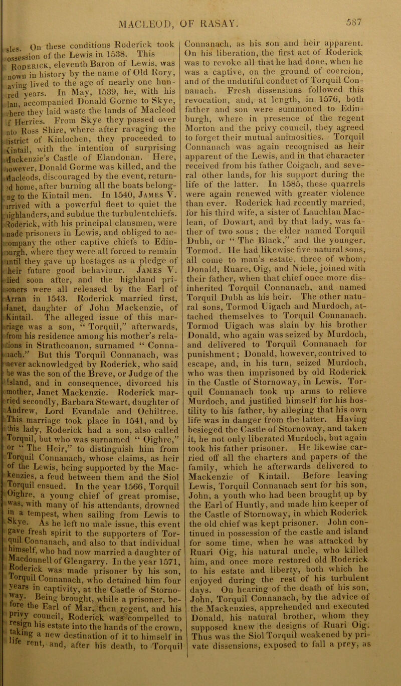 leg <jn these conditions Roderick, took ossession of the Lewis in 1538. This Roderick, eleventh Baron ol Lewis, was nown in history by the name of Old Rory, avin°* lived to the age of nearly one bun- red years. In May, 1539, he, with his lan, accompanied Donald Gorme to Skye, here they laid waste the lands of Macleod f Herries. From Skye they passed over ato Ross Shire, where after ravaging the iistrict of Kinlochen, they proceeded to vintail, with the intention of surprising Mackenzie’s Castle of Elandonan. Here, lowever, Donald Gorme was killed, and the Hacleods, discouraged by the event, return- ed home, after burning all the boats belong- ing to the Kiutail men. In 1540, James V. irrived with a powerful fleet to quiet the . lighlanders, and subdue the turbulentchiefs. Roderick, with his principal clansmen, were nade prisoners in Lewis, and obliged to ac- ompany the other captive chiefs to Edin- burgh, where they were all forced to remain intil they gave up hostages as a pledge of heir future good behaviour. James V. lied soon after, and the highland pri- ; loners were all released by the Earl of \rran in 1543. Roderick married first, fanet, daughter of John Mackenzie, of Kintail. The alleged issue of this mar- riage was a son, “ Torquil,” afterwards, from his residence among his mother’s rela- tions in Slrathcoanon, sui’named “ Conna- naach.” But this Torquil Connanach, was never acknowledged by Roderick, who said he was the son of the Breve, or Judge of the Island, and in consequence, divorced his mother, Janet Mackenzie. Roderick mar- ried secondly, Barbara Stewart, daughter of Andrew, Lord Evandale and Ochiltree. This marriage took place in 1541, and by this lady, Roderick had a son, also called Torquil, but who was surnamed “ Oighre,” or “ The Heir,” to distinguish him from Torquil Connanach, whose claims, as heir of the Lewis, being supported by the Mac- kenzies, a feud between them and the Siol Torquil ensued. In the year 1566, Torquil Oighre, a young chief of great promise, was, with many of his attendants, drowned jF a tempest, when sailing from Lewis to kkye. As he left no male issue, this event 1 gave fresh spirit to the supporters of Tor- Tul Connanach, and also to that individual himself, who had now married a daughter of Macdonnell of Glengarry. In the year 1571, oderick was made prisoner by his son, °rquil Connanach, who detained him four years in captivity, at the Castle of Storno- way. Being brought, while a prisoner, be- °re t‘,e Earl of Mar, then r.egent, and his pnvy council, Roderick was compelled to esign his estate into the hands of the crown, a mg a nevv destination of it to himself in e rent, and, after his death, to Torquil Connanach, as his son and heir apparent. Jn his liberation, the first act ol Roderick was to I’evoke all that he had done, when he was a captive, on the ground ol coercion, and of the undutiful conduct of Torquil Con- nanach. Fresh dissensions followed this revocation, and, at length, in 1576, both father and son were summoned to Edin- burgh, where in presence of the regent Morton and the privy council, they agreed to forget their mutual animosities. Torquil Connanach was again recognised as heir apparent of the Lewis, and in that character received from his father Coigach, and seve- ral other lands, for his support during the life of the latter. In 1585, these quarx-els were again renewed with greater violence than ever. Roderick had recently married, for his third wife, a sister of Lauchlan Mac- lean, of Dowart, and by that lady, was fa- ther of two sous ; the elder named Torquil Dubh, or “ The Black,” and the younger, Tormod. Fie had likewise five natural sons, all come to man’s estate, three of whom, Donald, Ruare, Oig, and Niele, joined with their father, when that chief once more dis- inherited Torquil Connanach, and named Torquil Dubh as bis heir. The other natu- ral sons, Tormod Uigacli and Murdoch, at- tached themselves to Torquil Connanach. Tormod Uigach was slain by his brother Donald, who again was seized by Murdoch, and delivered to Torquil Connanach lor punishment; Donald, however,contrived to escape, and, in his turn, seized Murdoch, who was then imprisoned by old Roderick in the Castle of Stornoway, in Lewis. Tor- quil Connanach took up arms to relieve Murdoch, and justified himself for his hos- tility to his father, by alleging that his own life was in danger from the latter. Having besieged the Castle of Stornoway, and taken it, he not only liberated Murdoch, but again took his father prisoner. He likewise car- ried off all the charters and papers of the family, which he afterwards delivered to Mackenzie of Kintail. Before leaving Lewis, Torquil Connanach sent for his son, John, a youth who had been brought up by the Earl of Huntly, and made him keeper of the Castle of Stornoway, in which Roderick the old chief was kept prisoner. John con- tinued in possession of the castle and island for some time, when he was attacked by Ruari Oig, his natural uncle, who killed him, and once more restored old Roderick to his estate and liberty, both which he enjoyed during the rest of his turbulent days. On hearing of the death of his son, John, Torquil Connanach, by the advice of the Mackenzies, apprehended and executed Donald, his natural brother, whom they supposed knew the designs ot Ruari Oig. Thus was the Siol Torquil weakened by pri- vate dissensions, exposed to fall a prey, as