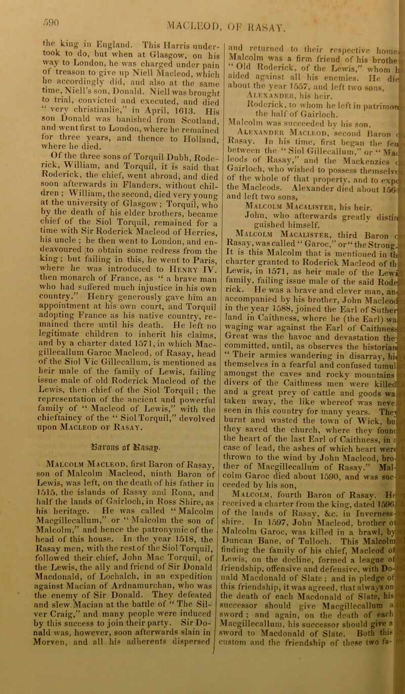 the king in England. This Harris under- took to do, hut when at Glasgow, on his way to London, he was charged under pain of treason to give up Niell Macleod, which he accordingly did, and also at the same time, Niell’s son, Donald. Niell was brought to trial, convicted and executed, and d?ed “ very christianlie,” in April, 1613. His son Donald was banished from Scotland, and went first to London, where he remained for three years, and thence to Holland, where he died. Of the three sons of Torquil Dubh, Rode- rick, William, and Torquil, it is said that Roderick, the chief, went abroad, and died soon afterwards in Flanders, without chil- dren ; William, the second, died very young at the university of Glasgow; Torquil, who by the death of his elder brothers, became chief of the Siol Torquil, remained for a time with Sir Roderick Macleod of Herries, his uncle ; he then went to London, and en- deavoured ;to obtain some redress from the king; but failing in this, he went to Paris, where lie was introduced to Henry IV. then monarch of France, as “ a brave man who had suffered much injustice in his own country.” Henry generously gave him an appointment at his own court, and Torquil adopting France as his native country, re- mained there until his death. He left no legitimate children to inherit his claims, and by a charter dated 1571, in which Mac- gillecallum Garoc Macleod, of Rasay, head of the Siol Vic Gillecallum, is mentioned as heir male of the family of Lewis, failing- issue male of old Roderick Macleod of the Lewis, then chief of the Siol Torquil; the representation of the ancient and powerful family of “ Macleod of Lewis,” with the chieftaincy of the “ Siol Torquil,” devolved upon Macleod of Rasay. ISarons of Uasaj?. Malcolm Macleod, first Baron of Rasay, son of Malcolm Macleod, ninth Baron of Lewis, was left, on the death of his father in 1515, the islands of Rasay and Rona, and half the lands of Gairloch, in Ross Shire, as In’s heritage. He was called “ Malcolm Macgillecallum,” or “ Malcolm the son of Malcolm,” and hence the patronymic of the head of this house. In the year 1518, the Rasay men, with the rest of the Siol Torquil, followed their chief, John Mac Torquil, of the Lewis, the ally and friend of Sir Donald Macdonald, of Lochalch, in an expedition against Macian of Ardnamurehan, who was the enemy of Sir Donald. They defeated and slew Macian at the battle of “ The Sil- ver Craig,” and many people were induced by this success to join their party. Sir Do- nald was, however, soon afterwards slain in Morven, and all his adherents dispersed and returned to their respective home] Malcolm was a firm friend of his brothe- “ Old Roderick, of the Lewis,” whom aided against all his enemies. He di about the year 1557, and left two sons, Alexander, his heir. Roderick, to whom he left in patrimoi4 the half of Gairloch. Malcolm was succeeded by his son, Alexander Macleod, second Baron i Rasay. In bis time, first began the feu between the “ Siol Gillecallum,” or “ Mai leods of Rasay/ and the Mackenzies c Gairloch, who wished to possess theinselviA of the whole of that property, and to expo the Macleods. Alexander died about 156d| and left two sons, Malcolm Macalister, his heir. John, who afterwards greatly distil* guished himself. Malcolm Macalister, third Baron o Rasay, was called “ Garoc,” or “ the Strongs It is this Malcolm that is mentioned in thjt charter granted to Roderick Macleod of th Lewis, in 1571, as heir male of the Lewbjt family, failing issue male of the said Rodel rick. He was a brave and clever man, an. accompanied by his brother, John Macleod: in the year 1588, joined the Earl of Sutherti land in Caithness, where he (the Earl) wa waging war against the Earl of Caithness Great was the havoc and devastation the committed, until, as observes the historian- “ Their armies wandering in disarray, hii themselves in a fearful and confused t’umul amongst the caves and rocky mountains» divers of the Caithness men were killedl and a great prey of cattle and goods wa taken away, the like whereof was neve seen in this country for many years. Theil burnt and wasted the town of Wick, bui they saved the church, where they fount * the heart of the last Earl of Caithness, in ; case of lead, the ashes of which heart weri thrown to the wind by John Macleod, brol ther of Macgillecallum of Rasay.” Mal- colm Garoc died about 1590, and was sue ceeded by his son, Malcolm, fourth Baron of Rasay. Hi received a charter from the king, dated 1596 of the lands of Rasay, &c. in Inverness- shire. In 1597, John Macleod, brother oni Malcolm Garoc, was killed in a brawl, by • Duncan Bane, of Tulloch. This Malcolm* finding the family of his chief, Macleod o< Lewis, on the decline, formed a league off* friendship, offensive and defensive, with Do-Il nald Macdonald of Slate ; and in pledge of® this friendship, it was agreed, that always on the death of each Macdonald of Slate, his successor should give Macgillecallum a® sword ; and again, on the death of each ?| Macgillecallum, his successor should give a sword to Macdonald of Slate. Both this custom and the friendship of these two fa-1