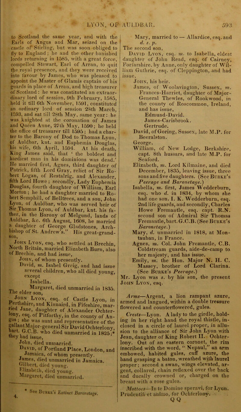 to Scotland the same year, and with the Earls of Angus and Mar, seized on the castle of Stirling, but was soon obliged to fly to England; he and the other banished lords returning in 1585, with a great force, compelled Stewart, Eai’l of Arran, to quit the royal presence, and they were received into favour by James, who was pleased to appoint the Master of Glamis captain of his guards in place of Arran, and high treasurer of Scotland : he was constituted an extraor- dinary lord of session, 9th February, 1585, held it till 6th November, 1591, constituted an ordinary lord of session 28th March, 1593, and sat till 28th May, same year: he was knighted at the coronation of James and Queen Anne, 27th May, 1590; he held the office of treasurer till 1595 ; had a char- ter to the Barony of Dod to Thomas Lyon, of Auldbar, knt. and Eupliemia Douglas, Lis wife, 6th April, 1594. At his death, King James said, that ‘ the boldest and hardiest man in his dominions was dead.’ He married first, Agnes, third daughter of Patrick, fifth Lord Gray, relict of Sir Ro- bert Logan, of Restalrig, and Alexander, fifth Lord Howe ; secondly, Lady Euphemia Douglas, fourth daughter of William, Earl Morton ; he had a daughter married to Ro- bert Semphill, of Belltrees, and a son, John Lyon, of Auldbar, -who was served heir of Sir Thomas Lyon, of Auldbar, knt. his fa- ther, in the Barony of Melgund, lands of Auldbar, &c. 6th August, 1608, he married a daughter of George Gladstones, Arch- bishop of St. Andrew’s.” His great-grand- son, John Lyon, esq. who settled at Brechin, North Britain, married Elizabeth Burn, also of Brechin, and had issue, John, of whom presently. David, m. Isabel Greig, and had issue several children, who all died young', except Isabella. Margaret, died unmarried in 1835. tiie elder son, John Lyon, esq. of Castle Lyon, in Perthshire, and Kinnaird, in Fifeshire, mar- ried Jane, daughter of Alexander Ochter- ony, esq. of Pitforthy, in the county of An- gus; she was aunt and representative of the gallant Major-general Sir David Ochterlony, art. G.C.B. who died unmarried in 1825;* they had issue, John, died unmarried. Dav|d, of Portland Place, London, and Jamaica, of whom presently. 'J,a.V?es’ unmarried in Jamaica. Gilbert, died young. Elizabeth, died young. Margaret, died unmarried. bee Buhke’s Extinct Baronetage O Mary, married to — Allardice, esq. and d. s. p. The second son, David Lyon, esq. m. to Isabella, eldest daughter of John Read, esq. of Cairney, Forfarshire, by Anne, only daughter of Wil- liam Guthrie, esq. of Cleppington, and had issue, John, his heir. James, of Woolavington, Sussex, m. FYances-Harriet, daughter of Major- General Thewles, of Rookwood, in the county of Roscommon, Ireland, and has issue, Edmund-David. J ames-Carisbrook. Gertrude. David, of Goring, Sussex, late M.P. for Beeralston. George. William, of New Lodge, Berkshire, capt. 8th hussars, and late M.P. for Seaford. Elizabeth, m. Lord Kilmaine, and died December, 1835, leaving issue, three sons and five daughters. (See Burke’s Peerage and Baronetage.) Isabella, m. first, James Wedderburn, esq. who d. in 1834, by whom she had one son, I. K. Wedderburn, esq. 2nd life guards, and secondly, Charles Howe Fremantle, esq. capt. R.N. second son of Admiral Sir Thomas Fremantle, bart. G.C.B. (See Burke’s Baronetage.) Mary, d. unmarried in 1818, at Mon- tauban,in France. Agnes, m. Col. John Fremantle, C.B. Coldstream guards, aide-de-camp to her majesty, and has issue. Emily, in. the Hon. Major N. H. C. Massey, brother of Lord Clarina. (See Burke’s Peerage.) Mr. Lyon was s. by his son, the present John Lyon, esq. Arms—Argent, a lion rampant azure, armed and langued, within a double treasure flowered and counterflowered, gules. Crests—Lyon. A lady to the girdle, hold- ing in her right hand the royal thistle, in- closed in a circle of laurel proper, in allu- sion to the alliance of Sir John Lyon with Jean, daughter of King Robert II. Ochter- lony. Out of an eastern coronet, the rim inscribed with the word, “ Nepaul,” an arm embowed, habited gules, cuff azure, the hand grasping a baton, wreathed with laurel proper; second a swan, wings elevated, ar- gent, collared, chain reflexed over the back and ducally crowned or, charged on the breast with a rose gules. Mottoes—In te Domine speravi, for Lyon. Prudentifi et animo, for Ochterlony. QQ 4.