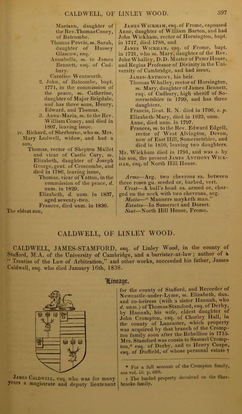 CALDWELL, OF LINLEY WOOD. Mariann, daughter of the Rev.Thomas Coney, of Batcombe. Thomas Provis, in. Sarah, daughter of Hussey Glascovv, esq. Annabella, in. to James Bennett, esq. of Cad- bury. Caroline Wentworth. 2. John, of Batcombe, bapt. 1771, in the commission of the peace, m. Catherine, daughter of Major Brigdale, and has three sons, Henry, Edward, and Thomas. 3. Anna-Maria, m. to the Rev. William Coney, and died in 1807, leaving issue. iv. Richard, of Sherborne, who m. Mrs. Mary Ludwell, widow, and had a son, Thomas, rector of Shepton Mallet and vicar of Castle Cary, m. Elizabeth, daughter of Joseph George, gent, of Croscombe, and died in 1786, leaving issue, Thomas, vicar ofYatton, in the commission of the peace, d. unm. in 1829. Elizabeth, d. unm. in 1837, aged seventy-two. Frances, died unm. in 1836. The eldest son, James Wickham, esq. of Frome, espoused Anne, daughter of William Barton, and had John Wickham, rector of Horsington, bapt. in 1717, died 1788, and James Wickham, esq. of Frome, bapt. in 1721, who m. Mary, daughter of the Rev. John Whalley, D.D. Master of Peter House, and Regius Professor of Divinity in the Uni- versity of Cambridge, and had issue, James-Anthony, his heir. Thomas Whalley, rector of Horsington, m. Mary, daughter of James Bennett, esq. of Cadbury, high sheriff of So- mersetshire in 1799, and has three daughters. Francis, lieut. R. N. died in 1796, s. p. Elizabeth-Mary, died in 1823, unm. Anne, died unm. in 1797. Frances, m. to the Rev. Edward Edgell, rector of West Alvington, Devon, now of East Hill, Somersetshire, and died in 1810, leaving two daughters. Mr. Wickham died in 1791, and was s. by his son, the present James Anthony Wick- ham, esq. of North Hill House. Arms—Arg. two chevrons sa. between three roses gu. seeded or, barbed, vert. Crest—A bull’s head sa. armed or, char- ged on the neck with two chevrons, arg. Motto—“ Manners mayketli man.” Estates—In Somerset and Dorset. Seat—North Hill House, Frome. CALDWELL, OF LINLEY WOOD. CALDWELL, JAMES-STAMFORD, esq. of Linley Wood, in the county of Stafford, M.A. of the University of Cambridge, and a barrister-at-law; author of a “ Treatise of the Law of Arbitration,” and other works, succeeded his father, James Caldwell, esq. who died January 16th, 1838. Hmeage* for the county of Stafford, and Recorder of Newcastle-under-Lyme, m. Elizabeth, dau. and co-heiress (with a sister Hannah, who d. unm. ) of Thom as Stamford, esq. of Derby, by Hannah, his wife, eldest daughter of John Crompton, esq. of Chorley Hall, in the county of Lancaster, which property was acquired by that branch of the Cromp- ton family soon after the Rebellion in 1715. Mrs. Stamford was cousin to Samuel Cromp- ton,* esq. of Derby, and to Henry Coape, esq. of Duiheld, of whose personal estate f James Caldwell, esq. who was for many years a magistrate and deputy lieutenant * For a full account of the Crompton family, see vol. iii. p. 689. t The landed property devolved on the Sher- brooke family.