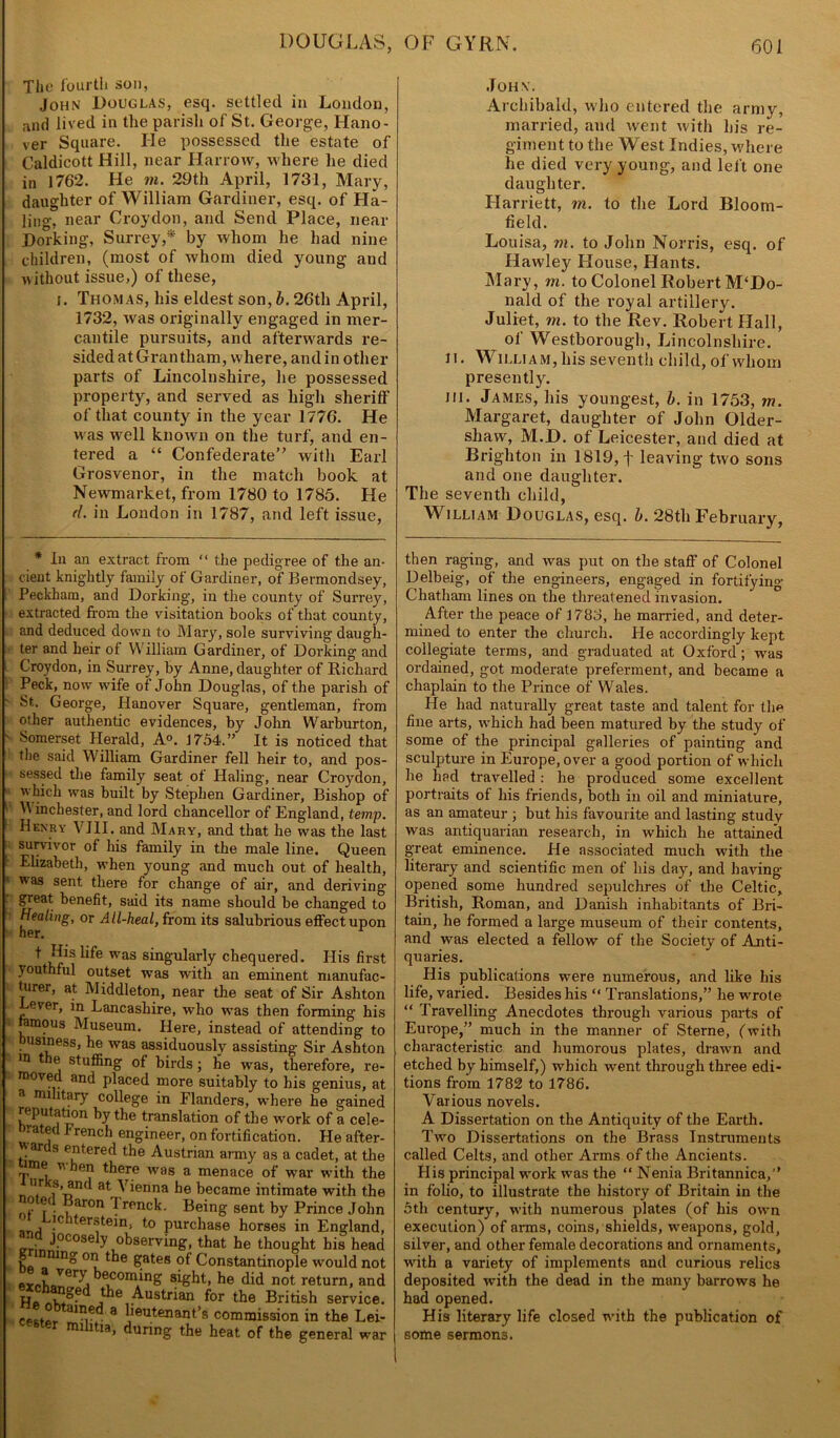 The fourth son, John Douglas, esq. settled in London, nnd lived in the parish of St. George, Hano- ver Square. He possessed the estate of Caldicott Hill, near Harrow, where he died in 1762. He m. 29th April, 1731, Mary, daughter of William Gardiner, esq. of Ha- ling, near Croydon, and Send Place, near Dorking, Surrey,* by whom he had nine children, (most of whom died young and without issue,) of these, j. Thomas, his eldest son, b. 26th April, 1732, was originally engaged in mer- cantile pursuits, and afterwards re- sided at Grantham, where, and in other parts of Lincolnshire, he possessed property, and served as high sheriff of that county in the year 1776. He was well known on the turf, and en- tered a “ Confederate with Earl Grosvenor, in the match book at Newmarket, from 1780 to 1785. He d. in London in 1787, and left issue, John. Archibald, who entered the army, married, and went with his re- giment to the West Indies, where he died very young, and left one daughter. Harriett, m. to the Lord Bloom- field. Louisa, m. to John Norris, esq. of Hawley House, Hants. Mary, m. to Colonel Robert M‘Do- nald of the royal artillery. Juliet, in. to the Rev. Robert Hall, of Westborough, Lincolnshire, ii. William, his seventh child, of whom presently. hi. James, his youngest, b. in 1753, m. Margaret, daughter of John Older- sliaw, M.JD. of Leicester, and died at Brighton in 1819, f leaving two sons and one daughter. The seventh child, William Douglas, esq. b. 28th February, * In an extract from “ the pedigree of the an- cient knightly family of Gardiner, of Bermondsey, Peckham, and Dorking, in the county of Surrey, extracted from the visitation books of that county, and deduced down to Mary, sole surviving daugh- ter and heir of W illiam Gardiner, of Dorking and Croydon, in Surrey, by Anne, daughter of Richard Peck, now wife of John Douglas, of the parish of St. George, Hanover Square, gentleman, from other authentic evidences, by John Warburton, Somerset Herald, A0. 1754.” It is noticed that the said William Gardiner fell heir to, and pos- sessed the family seat of Haling, near Croydon, which was built by Stephen Gardiner, Bishop of ' IVinchester, and lord chancellor of England, temp. Henry VIII. and Mary, and that he was the last survivor of his family in the male line. Queen Elizabeth, when young and much out of health, was sent there for change of air, and deriving great benefit, said its name should be changed to Healing, or All-heal, from its salubrious effect upon I Ris life was singularly chequered. His firsi youthful outset was with an eminent manufac- turer, at Middleton, near the seat of Sir Ashtor ever, in Lancashire, wrho was then forming hi.s ramous Museum. Here, instead of attending tc usiness, he was assiduously assisting Sir Ashtor in the stuffing of birds; he was, therefore, re- o moved and placed more suitably to his genius, ai a military college in Flanders, where he gained reputation by the translation of the work of a cele- -a ed j? rench engineer, on fortification. He after- ar s entered the Austrian army as a cadet, at the ime vben there was a menace of war with the nr s, and at Vienna be became intimate with the ?■ f • , aron f rpnck. Being sent by Prince John ■ !c lterstein, to purchase horses in England. L.- JpP0®ely observing, that he thought his heac ho *nin® 0Tl of Constantinople would nol PYohQVer^i kecom/ng sight, he did not return, anc Ho ■^•us*;6an for the British service, ceMortainr.d 3 iieutenant’s commission in the Lei- i tia, during the heat of the general wai then raging, and was put on the staff of Colonel Delbeig, of the engineers, engaged in fortifying Chatham lines on the threatened invasion. After the peace of 1783, he married, and deter- mined to enter the church. Pie accordingly kept collegiate terms, and graduated at Oxford; was ordained, got moderate preferment, and became a chaplain to the Prince of Wales. He had naturally great taste and talent for the fine arts, which had been matured by the study of some of the principal galleries of painting and sculpture in Europe, over a good portion of which he had travelled : he produced some excellent portraits of his friends, both in oil and miniature, as an amateur ; but his favourite and lasting study was antiquarian research, in which he attained great eminence. He associated much with the literary and scientific men of his day, and having- opened some hundred sepulchres of the Celtic, British, Roman, and Danish inhabitants of Bri- tain, he formed a large museum of their contents, and was elected a fellow of the Society of Anti- quaries. His publications were numerous, and like his life, varied. Besides his “ Translations,” he wrote “ Travelling Anecdotes through various parts of Europe,” much in the manner of Sterne, (with characteristic and humorous plates, drawn and etched by himself,) whicli went through three edi- tions from 1782 to 1786. Various novels. A Dissertation on the Antiquity of the Earth. Two Dissertations on the Brass Instruments called Celts, and other Arms of the Ancients. Plis principal work was the “ Nenia Britannica,” in folio, to illustrate the history of Britain in the 5th century, with numerous plates (of his own execution) of arms, coins, shields, weapons, gold, silver, and other female decorations and ornaments, with a variety of implements and curious relics deposited with the dead in the many barrows he had opened. His literary life closed with the publication of | some sermons.