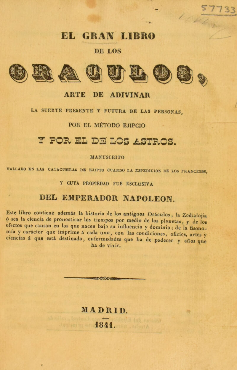 EL GIXAN LIBRO DE LOS ARTE DE ADIVINAR LA SUERTE PRESENTE Y FUTURA I)E LAS PERSONAS, POR EL MtTODO EJIPCIO T FOB, SL D3' LOS ASTrlOS. MANUSCRITO HALLADO EN las CATACOMBAs DK KJIPTO CUANDO la ESPEDIClOK BE LOS FKANCESaS, Y CUYA PROPIEDAD FUE ESCLUSIVA BEL EMPERADOR NAPOLEO]^. Es!e libro conliene ademds la hisloria de los antigoos Oriculos, la Zodialojia 6 sea la cicncia de proiiosticar los tienapos por medio de los planelas, y de los efcctos que causan eii los qoe nacen baja su influencia y dominio; de la fisono- mia y caricler que imprime 6 cada urio, con las condiciones, oficios, artes y ciencias d que esli destinado, eoferniedades que ha de padecer y aiios que ha de vivir. M A B R I D. 1841.
