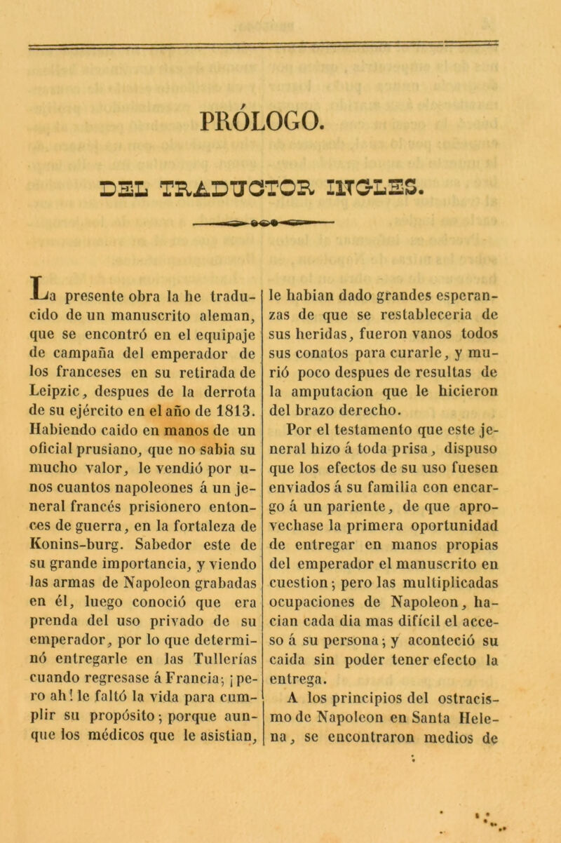 PROLOGO. D3L TB.2.DUOTOI^ IITG-LSS. La presente obra la he tradu- cido de un manuscrito aleman, que se encontrd en el equipaje de campaiia del emperador de los franceses en su retirada de Leipzic, despues de la derrota de su ejercito en el ailo de 1813. Ilabiendo caido en manos de un oficial prusiano^ que no sabia su mucho valor, le vendio por u- nos cuantos napoleones a un je- neral frances prisionero enton- ces de guerra, en la fortaleza de Konins-burg. Sabedor este de su grande importancia, y viendo las armas de Napoleon grabadas en el, luego conocio que era prenda del uso privado de su emperador, por lo que determi- ne') entregarle en las Tullerias cuando regresase aFrancia; jpe- ro ah! le faltd la vida para cum- plir su propdsito; porque aun- que los medicos que le asistian. le liabian dado grandes esperan- zas de que se restableceria de sus lieridas, fueron vanos todos sus conatos para curarle, y mu- rid poco despues de resultas de la amputacion que le bicieron del brazo derecho. Por el testamento que este je- neral bizo a toda prisa, dispuso que los efectos de su uso fuesen enviados a su familia con encar- go a un pariente, de que apro- veebase la primera oporlunidad de entregar en manos propias del emperador el manuscrito en cuestion; pero las multiplicadas ocupaciones de Napoleon, ba- cian cada dia mas dificil el acce- so a su persona; y acontecid su caida sin poder tener efecto la entrega. A los principios del ostracis- mo de Napoleon en Santa Hele- na, se encontraron medios de