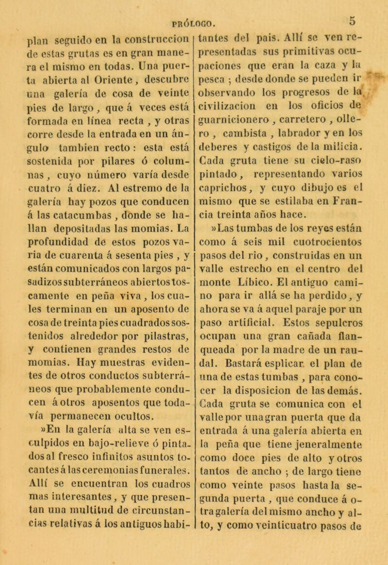 pr6l plan segiiido en la constrnccion de cstas grutas cs en gran mane- ra el misnio en todas. Una puer- ta abierta al Oriente, descubre una galeria de cosa de veinle pies de largo , que a veces esta formada en linea recta , y otras corre desde la entrada en un an- gulo tambien recto : esta esta sostenida por pilares 6 coluni- nas , cuyo uumero van'a desde cuatro a diez. Al estremo de la galen'a hay pozos que conducen ti las catacumbas , donde se ka- lian dcpositadas las momias. La profundidad de estos pozos va- ria de cuarenta a sesenta pies , y estan comunicados con largos pa- sadizos snbterraneos abiertos tos- camente en peua viva,loscua- les terminan en un aposento de cosa de treinta pies cuadrados sos- tenidos alrededor por pilastras, y contienen grandes restos de momias. Hay muestras eviden- tes de otros conductos subterra- neos que probablemente condu- cen a otros aposentos que toda- via permanecen ocultos. »En la galen'a alta se ven es- culpidos eu bajo-relieve 6 pinta- dos al fresco infinitos asuntos to- cantes a las ceremonias funerales. Alii se encucntran los cuadros mas interesantes, y que presen- tan una multitiid de circunstan- cias relalivas a los antiguosbabi- OGO. 5 tantes del pais. Alli sc ven rc- presentadas sus primitivas ocu- paciones que eran la caza y la pesca ; desde donde se puedcn ir observando los progresos de la, civilizacion en los oficios de guarnicionero , carretero , olle- ro , cambista , labrador y en los deberes y castigos delamilicia. Cada gruta tiene su cielo-raso pintado, representando varios capricbos, y cuyo dibujo es el mismo que se estilaba en Fran- cia treinta anos hace. »Las tumbas de los reyes estan como a scis mil cuotrocientos pasos del rio, construidas en un valle estrecho en el centro del monte Libico. El antiguo cami- 110 para ir alia se ba perdido, y ahora se va a aquel paraje por un paso artificial. Estos sepulcros ocupan una gran Canada flan- queada por la madre de un rau- dal. Bastara esplicar. el plan de una de estas tumbas , para cono- cer la disposicion delasdemas. Cada gruta se comunica con el valle por una gran puerta que da entrada a una galen'a abierta en la pena que tiene jeneralmente como doce pies de alto y otros tantos de ancbo •, de largo tiene como veinte pasos basta la se- gunda puerta , que conduce a o- tra galeria del mismo ancbo y al- to, y como veinticuatro pasos de