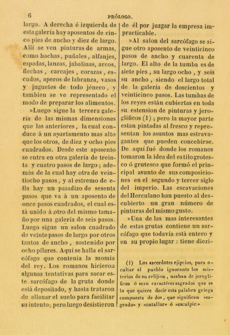 largo. A derecha e izquicrda de esta galena hay aposentos de cin- eo pies do ancho y diez de largo. Alli se veil pintiiras de armas^ como haclias^ piinales, alfanjes, espadas, laiizas, jabaliiias, arcos, llcchas , carcajes , corazas , es- cudos, aperos de labranza, vasos y juguetes de todo jenero, y tambien se ve representado el iiiodo de preparar los alimentos. »Luego sigue la tercera gale- na de las mismas dimensiones que las anteriores, la cual con- duce a un apartamento mas alto que los otros, dediez yocho pies cuadrados. Desde este aposento se entra en otra galen'a de trein- la y cuatro pasos de largo •, ade- mas de la cual hay otra de vein- tiocho pasos, y at estrenio de e- 11a hay un pasadizo de sesenta pasos que va a un aposento de once pasos cuadrados, el cual es- ta unido aotro del mismo tama- hopor nna galeria de seis pasos. Luego sigue un salon cuadrado de veinte pasos de largo por otros tantos de ancho , sostenido por ocho pilares. Aqiii se halla el sar- cofago que contenia la momia del rey. Los romanos hicieron algunas lentativas para sacar es- te sarcdfago de la gruta donde esta depositado, y hasta Irataron ,de allanarel suelo para facilitar su intento-, pero luego desistieron de el por juzgar la empresa im- practicable. »A1 salon del sarcofago se si- gue otro aposento de veinticinco pasos de ancho y cuarenta de largo. El alto de la tumba esde siete pies , su largo ocho , y seis su ancho , siendo el largo total de la galen'a de doscientos y veinticinco pasos. Las tumbas de los reyes estan cubiertas en loda su estension de pinturas y jero- glificos (1) ; pero la mayor parte estan pintadas al fresco y repre- sentan los asuntos mas estrava- gantes que pueden concebirse. De aqui fue donde los romanos tomaron la idea del estilogrotes- co 6 grutesco que formd el prin- cipal asunto de sus composicio- nes on el segundo y tercer siglo del imperio. Las escavaciones del Herculano han puesto al des- cubierto un gran numero de pinturas del mismo gusto. »Una de las mas interesanles de estas grutas contiene un sar- cofago que todavi'a esta entero y en su propio lugar : tiene diezi- (1) Los lacerdotes ejipcios, para o- cultar al pueblo ignorante los rnis- terios de su relijion , usaban de jerogli- ficos 6 scan racacleressagrados que e$ lo que quiere decir esta palabra griega compuesta de dos , que significan «sa- grado>* y «enlallar»* 6 «esculpir.»