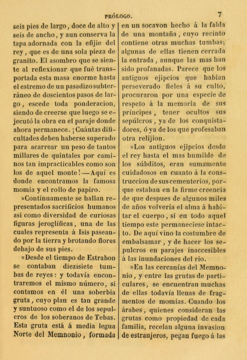 seis pies de largo, doce de alto y scis de ancho, y aun conserva la tapa adornada con la efijie del rey, que es de iina sola pieza de granite. El asombro que se sieu- te al reflexionar que fu6 trans- portada esta masa enorme hasta el estremo de un pasadizosubter- raneo de doscientos pasos de lar- go , escede toda ponderacion, siendo de creerse que luego se e- jecuto la obra en el paraje donde ahora permanece. jCuantasdili- cultades deben baberse superado para acarrear un peso de tantos millares de quintales por cami- nos tan impracticables como son los de aquel monte I — Aqui es donde encontramos la famosa momia y el rollo de papiro. wContinuamente se hallan re- presentados sacrificios humanos asi como diversidad de curiosas figuras jeroglificas , una de las cuales representa a Isis pasean- do por la tierra y brotando flores debajo de sus pies. »Desde el tiempo de Estrabon se contaban diezisiete tum- Las de reyes: y todavia encon- traremos el mismo niimero, si contamos en el una soberbia gruta, cuyo plan es tan grande y suntuoso como el de los sepul- cros de los soberanos de Tebas. Esta gruta esta a media legua Norte del Memnonio, formada en un socavon lieclio a la falda de una montafia, cuyo recinto contiene otras muchas tumbas; algunas de ellas tienen cerrada la entrada, aunque las mas ban sido profanadas. Parece que los antiguos ejipcios que habian perseverado fieles a su ciilto, procuraron por una especie de respeto a la memoria de sus principes, tener ocultos sus sepulcros , ya de los conquista- dores, 6 ya de los que profesaban otra relijion. »Los antiguos ejipcios desde el rey hasta el mas Immilde de los subditos, eran sumamente cuidadosos en cuanto a la cons- truccion de suscementerios, por- que estaban en la firme creencia de que despues de algunos miles de anos volvcria el alma a habi- tar el cuerpo,si en todo aquel tiempo este permaneciese intac- to. De aqui vino la costumbre de embalsamar , y de hacer los se- pulcros en parajes inaccesibles a las inundaciones del rio. »En las cercanias del Memno- nio, y entre las grutas de parti- culares, se encuentran muchas de ellas todavia llenas de frag- mentos de momias. Cuando los arabes, quienes considerau las grutas como propiedad de cada familia, recelan alguna invasion de estranjeros, pegan fuego a las