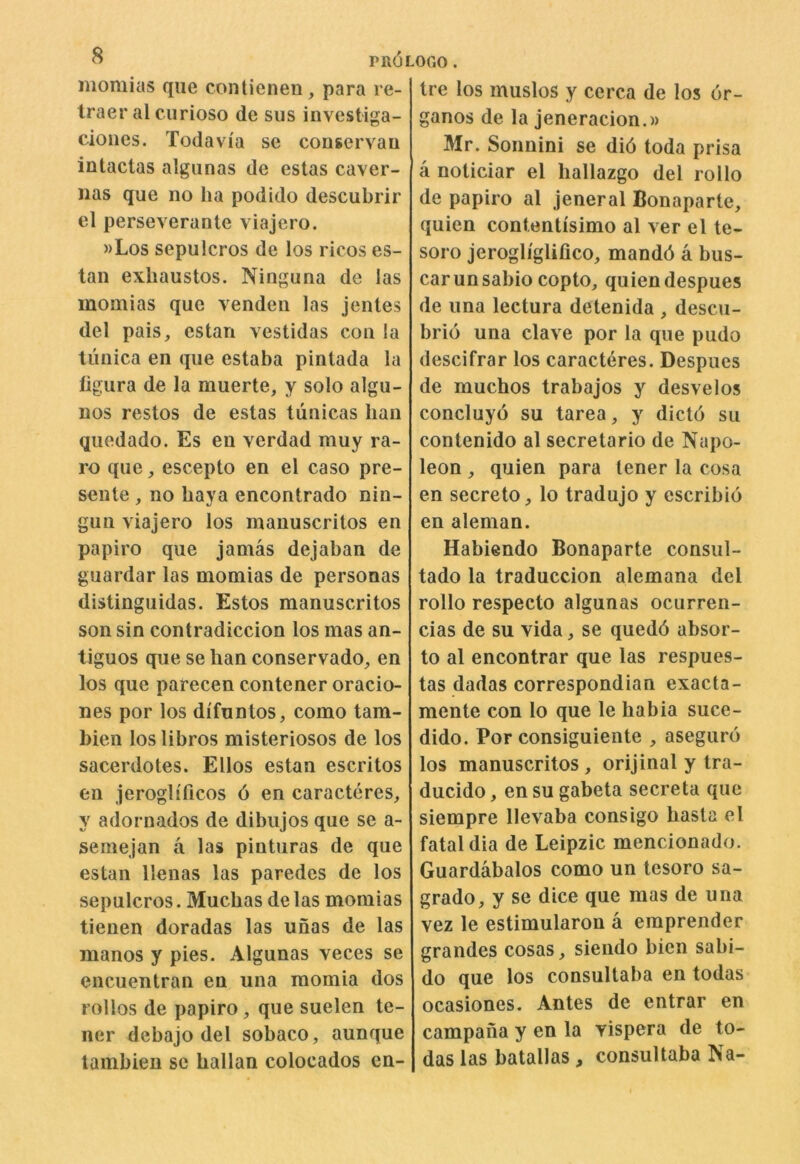 momius qiie contienen, para re- traer al curioso de sus investiga- cioues. Todavia se conservau intacias algunas de estas caver- Jias que no ha podido descubrir el perseverante viajero. »Los sepuicros de los ricos es- tan exliaustos. Ninguna de las inomias que venden las jentes del pais, estan vestidas con la tunica en que estaba pintada la ligura de la muerte, y solo algu- nos restos de estas tunicas ban quedado. Es en verdad muy ra- ro que, escepto en el caso pre- sente , no baya encontrado nin- gun viajero los manuscritos en papiro que jamas dejaban de guardar las momias de personas distinguidas. Estos manuscritos son sin contradiccion los mas an- tiguos que se ban conservado, en los que parecen contener oracio- nes por los difuntos, como tam- bien loslibros misteriosos de los sacerdotes. Elios estan escritos en jeroglfficos 6 en caracteres, y adornados de dibujos que se a- semejan a las pinturas de que estan llenas las paredes de los sepuicros. Muchas de las momias tieuen doradas las unas de las manos y pies. Algunas veces se encuentran en una raomia dos rollos de papiro, que suelen te- ner debajo del sobaco, aunque tambieu se ballan colocados en- tre los muslos y cerca de los 6r- ganos de la jeneracion.)) Mr. Sonnini se did toda prisa a noticiar el hallazgo del rollo de papiro al jeneral Bonaparte, quien contentisimo al ver el te- soro jerogliglifico, mandd a bus- car unsabio copto, quien despues de una lectura detenida , descu- brio una clave por la que pudo descifrar los caracteres. Despues de muchos trabajos y desvelos concluyo su tarea, y dictd su contenido al secretario de Napo- leon , quien para lener la cosa en secreto, lo tradujo y escribio en aleman. Habiendo Bonaparte consul- tado la traduccion alemana del rollo respecto algunas ocurren- cias de su vida, se quedd absor- to al encontrar que las respues- tas dadas correspondian exacta- mente con lo que le habia suce- dido. Por consiguiente , asegurd los manuscritos, orijinal y tra- ducido, ensu gabeta secreta que siempre llevaba consigo basta el fatal dia de Leipzic mencionado. Guardabalos como un tesoro sa- grado, y se dice que mas de una vez le estimularon a emprender grandes cosas, siendo bien sabi- do que los consultaba en todas ocasiones. Antes de entrar en campana y en la vispera de to- das las batallas, consultaba Na-