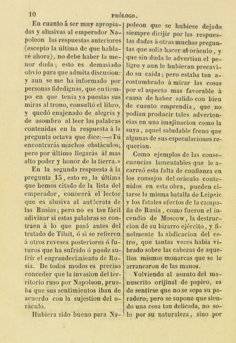 Eq cuanto a ser miiy apropia- das y alusivas al emperador Na- poleon las respuestas anteriores (escepto la ultima de que habla- re aiiora), no debe liaber la me- nor diula •, esto es dernasiado obvio para que admita discusion: y aun se me ha informado por personas fidedignas, que entiem- po en que tenia ya puestas sus miras al trono, coDSultd el libro^ y quedo enajenado de alegn'a y de asombro al leer las palabras contenidas en la respuesta a la preguuta octava que dice:—wTu encontraras muclios obstaculos^ pero por ultimo llegaras al mas alto poder y honor de la tierra.w En la segunda respuesta a la pregunta 15, esto es, la ultima que hemos citado de la lista del emperador, conocera el lector que es alusiva al autdcrata de las Rusias*, pero no es tan facil adivinar si estas palabras se con- traen a lo que pas6 antes del tratado de Tilsit, d si se relieren a otros reveses posteriores d fu- turos que ha sufrido d puede su- frir el engrandecimiento de Ru- sia. De todos modos es precise conceder que la invasion del ter- ritorio ruso por Napoleon, prue- ba que sus sentimieutos iban de acucrdo con la sujestion del o- raculo. llubiera sido bueno para Na- poleon quo se hubiese dejado siempre dirijir por las respues- tas dadas a otras muchas pregun- tas qne solia hacer al oraculo, y que sin duda le advertian el pe- ligro y aim le hubieran precavi- do su caida; pero estaba tan a- costombrado a mirar las cosas por el aspecto mas favorable a causa de haber salido con bien de cuanto emprendia, que no podian producir tales adverten- cias en una imajinacion como la suya, aquel saludable freno que algunas de sus especulaciones rc- querian. Como ejemplos de las conse- cuencias lamentables que le a- carreo esta falta de confianza en los consejos del oraculo conte- nidos en esta obra, pueden ci- tarse la misma batalla de Leipzic y los fatales efectosde la campa- ua de Rusia, como fueron cl in- cendio de 3Ioscow, la destruc- cion de su bizarro ejercito, y fi- nalraente la abdicacion del ce- tro, que tantas veces habia vi- brado sobre las cabezas de aque- llos mismos monarcas que se le arrancaron de las manos. Volviendo al asunto del ma- nuscrito orijinal de papiro, es de sentirse que nose scpa su pa- radero; pero se supone que sieu- do una cosa tan delicada, no so- lo por su naturaleza, siuo por