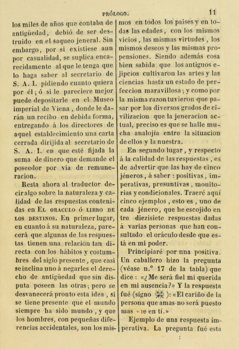 PR^LOr.O. los miles de anos q«e contabn dc antigiiedad, dcbio de ser des- Iruido en el saqueo jeneral. Sin embargo, por si existiese aun por casiialidad, se suplica enca- recidamente al quo le lenga que lo haga saber al secretario de S. A. I. pidiendo cuanto quiera por el *, 6 si le pareciere mejor pucde deposilarle en cl Museo imperial de Yiena , donde le da- ran un recibo en debida forma, eulregando a los directores de aqiiel estabiccimicnto una carla cerrada dirijidaal secretario de S. A. I. en que este fijada la suma de dincro que demandc el poseedor por via de remune- racion. Resta aliora al traductor de- ciralgo sobre la naturalcza y ca- lidad de las respiicstas conteni- das en El oraculo 6 libro de LOS DESTiNos. En primer lugar, en cuanto a su naturaleza, pare- cera que algunas de las respues- tas tienen una relacion tan di- recta con los habitos y costum- bres del siglo presentc, que casi seinclina uno a negarles el dere- cho dc antigiiedad que sin dis- puta poseen las otras -, pero se desvanecera pronto esta idea , si sc tiene prescnte que el mundo siempre ba sido mundo , y que los hombres, con pequenas dife- rencias accidcntales, son los mis- mos en todos los’paisesy en lo- das lasedades, con los mismos vicios , las mismas yirtudes , los mismos descos y las mismas pro- pensiones, Siendo ademas cosa bien sabida que los antiguos e- jipcios cultivaron las artesylas ciencias basta un estado de per- feccion maravillosa •, y como por la misma razontuvieron que pa- sar por los divcrsos grados de ci- vilizacion que la jeneracion ac- tual, preciso es que se balle mu- cha analojia entre la situacion deellos y la nuestra. En segundo lugar, y respecto a la calidad de las respueslas , es de advertir que las bay de cinco jeneros, a saber : positivas, im- perativas, presuntivas, monito- rias y condicionales. Traere aqui cinco ejemplos , csto es , uno de cada jenero, que be escojido en tre diezisiete respuestas dadas a varias personas que ban con- sultado el oraculo desde que es- ta en mi poder. Principiare por una positiva. Un Caballero bizo la pregunta (vease n.° 17 de la tabla) que dice : «(jMc sera fiel mi querida en mi auscncia?» Y la respuesta fue (signo ^ ): «El carino de la persona que amas no sera puesto mas ' le en ti.» Ejemplo de una respuesta im- perativa. La pregunta fue esta