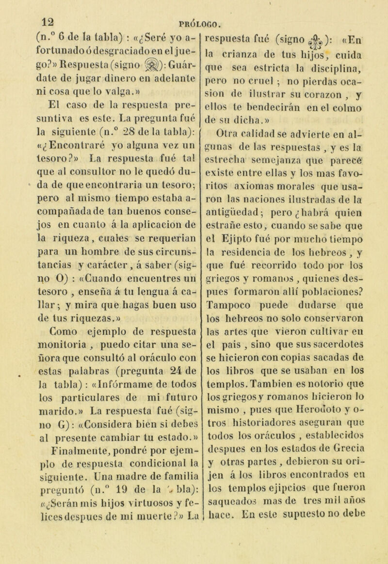 (n.° 6 de la tabla) : «^Sere yo a- fortiinado 6 desgraciado en el jue- go?» Respiiesta (signo ^): Guar- date de jiigar dinero en adelante ni cosa qiie lo valga.)) El caso de la respiiesta pre- suntiva es este. La pregunta fue la siguiente (n.° *28 de la tabla): (((lEncontrare yo alguna vez un lesoro?» La respuesta fue tal que al consul tor no le quedo du- * da de queencontraria un tesoro; pero al mismo tiempo estaba a- compafiadade tan buenos conse- jos en cuanto a 1a aplicacion de la riqueza, cuales se requerian para un liombre de sus circuns- tancias y caracter, a saber (sig- no 0) : ((Cuando encuentres un tesoro , enseiia a tu lengua a ca- llar; y mira que hagas buen uso de tus riquezas.» Como ejemplo de respuesta monitoria , puedo citar una se- fioraque consulto al oraculo con estas palabras (pregunta 24 de Ja tabla): ainformame de todos los particulares de mi futuro marido.M La respuesta fue (sig- no G): ((Considera bien si debes al presente cambiar tu estado.« Finalmente, pondre por ejem- plo de respuesta condicional la siguiente. Una madre de familia preguntd (u.'’ 19 de la bla): ((^:Seranmis bijos virtuosos y fe- licesdespucs de mi muerte?» La respuesta fue (signo ^-|;3): «En la crianza de tus bijos, cuida que sea estricta la disciplina, pero no cruel •, no pierdas oca- sion de ilustrar su corazon , y el los te bendeciran en el colmo de sii dicha.» Otra calidad se advierte en al- gunas de las respuestas , y es la estrecba semejanza que parec6 existe entre ellas y los mas favo- ritos axiomas morales que usa- ron las naciones ilustradas de la antigiiedad-, pero^rhabra quien estrane esto, cuando se sabe que el Ejipto fue por mucho tiempo la residencia de los hebreos , y que fue recorrido todo por los griegos y romanos , quienes des- pues formaron alii poblaciones? Tampoco puede dudarse que los hebreos no solo conservaron las artes que vieron cultivar eii el pais , sino que sus sacerdotes se liicieron con copias sacadas de los libros que se usaban en los templos. Tambien esnotorio que losgriegosy romanos liicieron lo mismo , pues que Kcrodoto y o- tros historiadores aseguran que todos los oraculos , establecidos despues en los estados de Grecia y otras partes, dcbieron su ori- jen a los libros encontrados eu los templos ejipcios que fueron saqueados mas de tres mil ahos hace. Eu eslc supueslo no debe