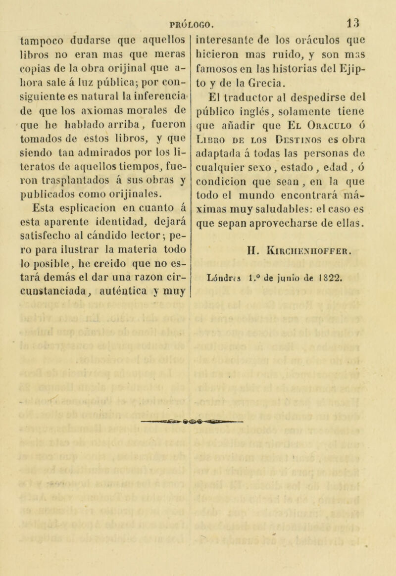 PRor tampoco dudarse quc aqiiellos lihros no eran mas que merus copias de la obra orijinal que a- bora sale a luz publica*, por con- siguiente es natural la inferencia de que los axioinas morales de que he hablado arriba, fueron tornados de estos libros, y que siendo tan admirados por los li- teratos de aquellos iiempos^ fue- ron trasplanlados a sus obras y publicados como orijinales. Esta esplicacion en cuanlo a csta aparente ideuUdad, dejara satisfecho al candido lector ; pe- ro para ilustrar la materia todo lo posible, he creido que no es- tara demas el dar una razon cir- cunstanciada, autenlica y muy LOGO. 13 interesantc de los oraculos quc hicieron mas ruido, y son mas famosos en las historias del Ejip- to y de la Greda. El traductor al despedirse del publico ingles, solamente ticne que ahadir que El Oracllo 6 Libro de los Destinos es obra adaptada a todas las personas de cualquier sexo , estado , edad, d condicion que scan , en la que todo el mundo encontrara ma- ximas muy saludables: el caso es que sepan aprovccharse de ellas. II. Kikchexiioffer. L6ndi’(s 1.*^ de juuio de 1822.