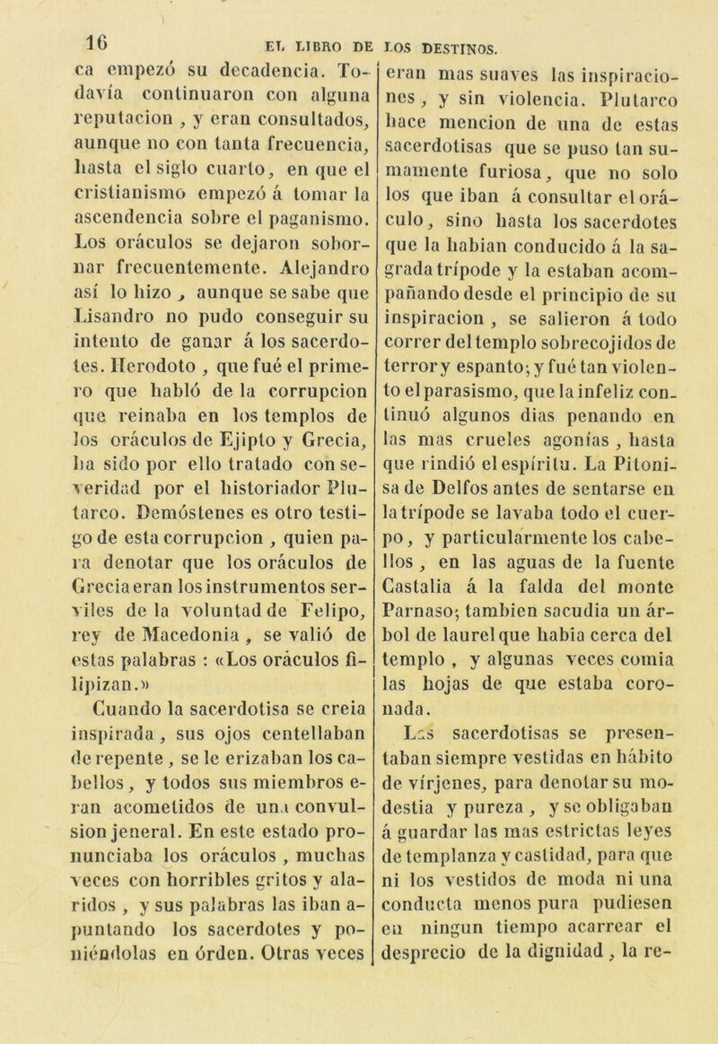 ca empezo su decaclencia. To- (lavia continiiaron con algiiiia reputacion , y eran consuitados, aunque no con ianta frecuencia, hasta cl siglo ciiarlo, en que el crisiianismo empezo a toniar la ascendencia sobre el paganismo. Los oraculos se dejaron sobor- nar frecuenlemente. Alejandro asf lo bizo , aunque sesabe que Lisandro no pudo conseguir su intento de ganar a los sacerdo- les. Herodoto , que fue el prime- ro que liablo de la corrupcion que reinaba en los templos de los oraculos de EJiplo y Grecia, ba sido por ello tratado con se- ^ eridad por el liistoriador Plu- tarco. Demostenes es otro testi- go de esta corrupcion , quien pa- ra denotar que los oraculos de Greciaeran losinstrumentos ser- viles de la A^oluntadde Felipo, rey de Macedonia , se valid de eslas palabras ; «Los oraculos fi- lij)izan.» Guaudo la sacerdotisa se creia inspirada, sus ojos centellaban de repente , se le erizaban los ca- l)e!los, y todos sus miembros e- ran acoraelidos de una convul- sion jeneral. En este estado pro- nunciaba los oraculos , muebas veces con horribles gritos y ala- ridos , y sus palabras las iban a- puntando los sacerdotes y po- nieodolas en drden. Otras veces I-OS DESTINOS. eran mas suaves las inspiracio- ncs y sin violencia. Plularco bace mencion de una de estas sacerdotisas que se puso tan su- mamente furiosa, que no solo los que iban a consultar el ora- culo, sino hasta los sacerdotes que la habian conducido a la sa- gradatn'pode y la estaban acom- panando desde el principio de su inspiracion , se salieron a todo correr del templo sobrecojidos de terrory espanto; y fue tan violen- to el parasismo, que la infeliz con_ tinud algunos dias penando en las mas crueles agonias , hasta que rindid elespi'rilu. La Pitoni- sa de Delfos antes de sentarse en latn'pode se lavaba todo el cuer- po, y particularmente los cabe- llos , en las aguas de la fuente Castalia a la falda del monte Parnaso', tambien sacudia un ar- bol de laurel que habia cerca del templo , y algunas voces comia las hojas de que estaba coro- uada. Lss sacerdotisas se presen- taban siempre vestidas en habito de virjenes, para denotar su mo- destia y pureza , y se obligaban a guardar las mas estrictas leyes de templanza y castidad, para que ni los vestidos de moda ni una conducta mcnos pura pudiesen en ningun tiempo acarrear el desprecio de la dignidad, la re-