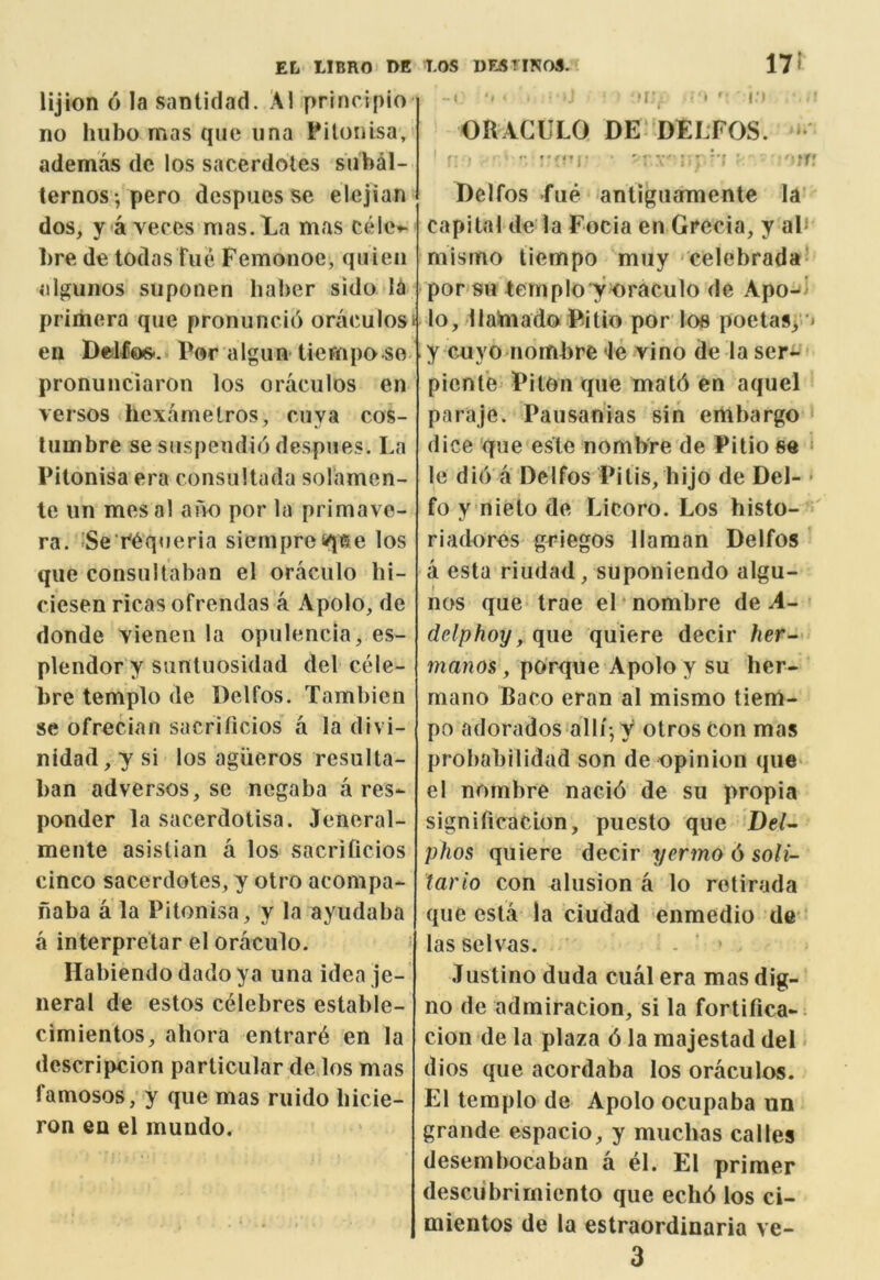 lijion 6 la santiclad. Al principio no hiibo mas qiie iina Pitonlsa, ademas de los sacerdotes siibal- ternos-, pero despues se elejian dos, yaveces mas.La mas cele^ l)re de todas Fiie Femonoe, quien alguiios suponen haber sido la priitiera que pronuncid oraculos* en Ddfos.. Por algun-tiempa so pronunciaron los oraculos en versos hcxarnetros, cuya cos- liimbre se siispendio despnes. La Pitonisa era consullada solamen- te iin mes al auo por la primave- ra. JSe’r'equeria siempre<qt5e los que consuUaban el oraciilo bi- ciesen ricas ofrendas a Apolo, de donde vienen la opulencia, es- plendor y suntuosidad del cele- bre templo de Delfos. Tambien se ofrecian sacrificios a la divi- nidad, y si los agiieros resulta- ban adversos, se negaba a res- ponder la sacerdotisa. Jeneral- mente asislian a los sacrificios cinco sacerdotes, y otro acompa- naba a la Pitonisa, y la ayudaba a interpretar el oraculo. Habiendo dado ya una idea je- neral de estos celebres estable- cimientos, abora entrard en la descripcion particular de los mas famosos, y que mas riiido bicie- ron en el mundo. • r^ • ' r ’ ORACULO DE‘ DELFOS. »• f .• • ' .-y-v' f ^ Delfos fue antiguamente la’ capital de la Focia en Grecia, y aP mismo tiempo muy celebradaf por su temployoraculo de Apo-<l lo, llainadoPitio por los poetasy ^ y cuyo nombre le vino de la ser*- pient’e PitOn que matd en aquel paraje. Pausanias sin embargo ‘ (lice qne este nombre de Pilio se * le di(Va Delfos Pilis, hijo de Del- • fo y nielo de Licoro. Los histo- riadores g^’iegos llaman Delfos ' a esta riudad, suponiendo algu- nos que trae el nombre de delphoy, que quiere decir her- manos, porque Apolo y su ber- mano Baco eran al mismo tiem- po adorados alli-, y otros con mas probabilidad son de opinion que* el nombre nacid de su propia significaclon, puesto que Del- phos quiere decir i/ermo 6 so/i- tario con alusion a lo rotirada qne esta la ciudad enmedio de* las selvas. Justino duda cual era mas dig- no de admiracion, si la fortifica-: cion de la plaza 6 la raajestad del dios que acordaba los oraculos. El templo de Apolo ociipaba un grande espacio, y mucbas calles desembocaban a el. El primer desciibrimiento que ecbd los ci- mientos de la estraordinaria ve- 3
