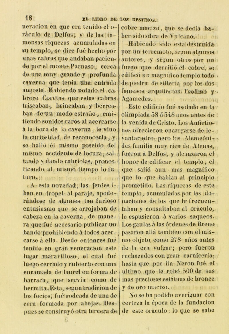 iieracion en que era teiiido el o- racufo cle Delfos, y de las in- mcnsas riquezas acumuladas en su templo^ $e dice fue heelio por unas cabras. que andal>an pacien- do por el monte Parnaso^ eerea de una muy grande y profunda caverna que tenia una entrada angosta. Mabiendo ootadQ^ol ca.- brero Goretas que estas cabras triscabaiii b^iiicaban y berrea- ban de ua modo estrauo, emi- liendo sonidos raros al acercarse a la boca de la caYenia;,.le vino la cpriosidad de reconocerJa, y se hallo el mlsmo poseido del mismo tn^cidente de locura, sal- tando y dando cabriolas, pranos- tlcando al mismo tiempo lo fu- turo., . A esta novedad, las jentes i- ban en tropel a I paraje, apode- randose de algunos tan furioso entusiasmo que se arrojal>an de cabeza en la caverna,. de mane- ra que fue necesario ptrblicar un bando proliibiendo k todos acer- carse a ella. Desde entonces fue tenido en gran veneracion este lugar maravilloso, el cual fuc luegocercado y cubierto con una enramada de laurel en forma de barraca, que Serbia como de liermita.Esta, seguntradicion de los focios, fue rodeada deuna de cera formada por abejavS. Des- pues se construyd otra tercera de LOS DESTINOS- cobre macizo, que se decia ha- ber sido.obrn de Yulcano. Habiendo sido esta destruida por iin teri'emolo,segunalgunos >autores, y segun oli os |K)r un ifuego que derrilid el cobre, se ; edified un niagnilico ternplo todo • ' de piedra de siilena por los dos famosos arquilecU«H Tro-fima y ■ Aganiedcs. i '. ■ > i i Este etlilicio fue asolado en la Olimpiada 58 6548 afios antes de la venida de Cristo. Los Aiitictio- nes ofrecieron encargarse de le- vantar otro; pero los Alcmedui^ • desfamilia nuiy rica de Alenas, fueron a Delfos, y aleauzaron el honor de cdificar el ternplo, el que sal id aim mas magnlfico que lo cpie hahlan al principio prometido. Las riquezas de este ternplo, acumuladas por las do- naciones de los que le freciien- tabau y consultahau al oraculo, le espiisieron a varios saqueos. Los-gaulas a las drdeiies de Breno pasaroii alia tambien con el mis- mo obje to. como 278 ailos antes de la era vulgar; pero fueron rcchazados con gran carnicen'a; liasta que por fin Neron fu6 el ultimo que le rolxi 500 de. sus mas preciosas estatuas de bronce y de oro macizo. No se ha podido averiguar con certeza la epoca de la fundacion de este oraculo : lo que se sabe