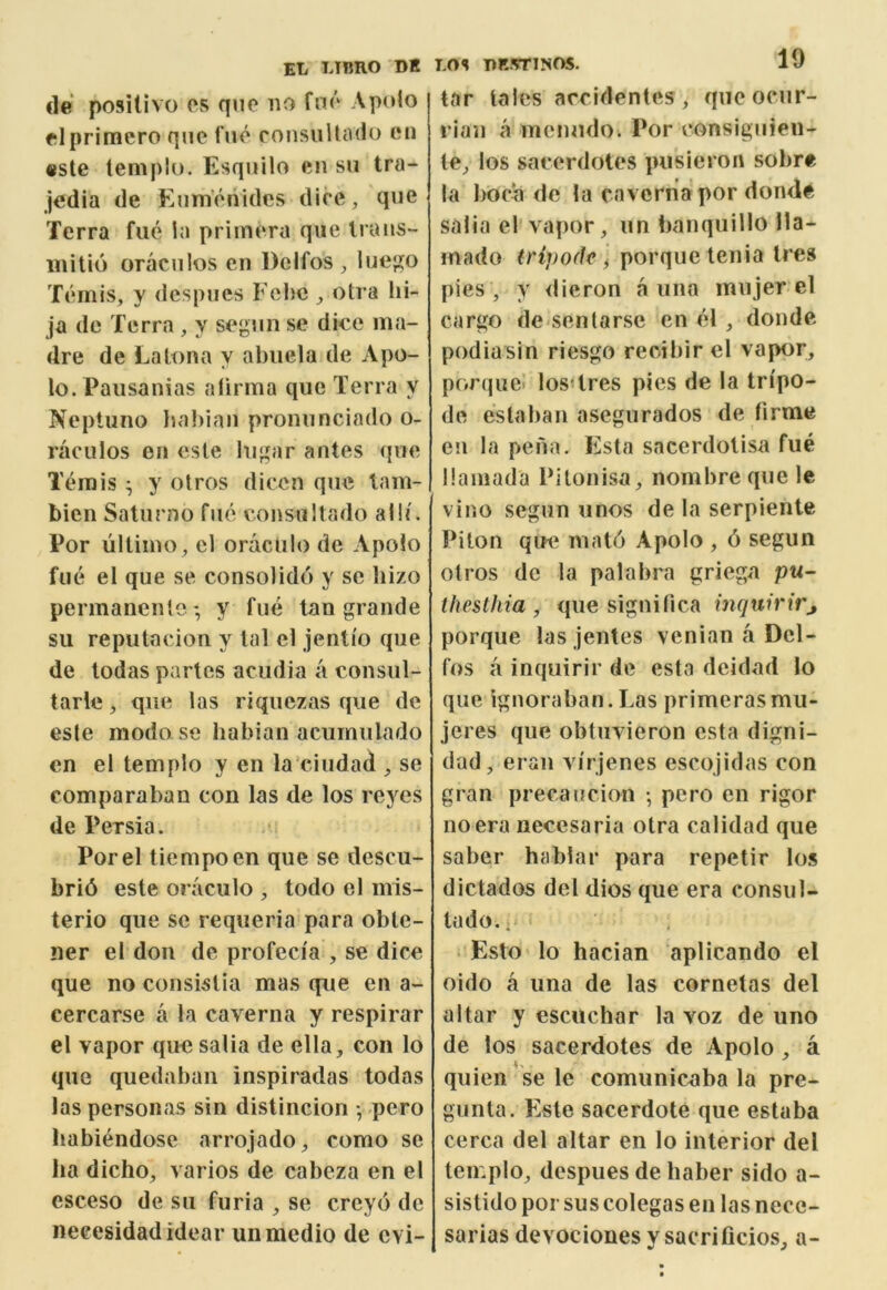 de posUivo or quo no fno Aptdo olprimero qiic fuo consuUiHlo on «ste ternplu. Esquilo on sn tra- jodia de Ennionidcs dice, quo Terra fue la priinora que Irans- initio oraciilos en Dcifos , lue;^o Tomis, y dcspues Fcbc ^ otra hi- ja do Terra , y segiin se diee ma- dre de Latona y abiiela de Apo- lo.Pausanias atirma que Terra y Neptuno baJ)ian pronunciado o- raculos en esle lugar antes quo Temis ^ y otros dicen que tam- bien Saturno fue eonsultado alb'. Por ultimo, cl oraculo de Apolo fue el que se consolido y se bizo permanente -, y fue tan grande su reputacion y tal el jenti'o que de todas partes acudia a consul- tarle, que las riquezas que de esle modo se habian acumulado en el templo y en la’ciudad , se comparaban con las de los reyes de Persia. •. Porel tiempoen que se descu- bri6 este oraculo , todo el mis- terio que se requeria para obte- ner el don de profeci'a , se dice que no consislia mas que en a- cercarse a la caverna y respirar el vapor que salia de ella, con lo que quedaban inspiradas todas las personas sin distincion v pero habi^ndose arrojado, como se lia dicho, varies de cabeza en el esceso de su furia , se creyo de neeesidad ideal* un medio de evi- LOS DR.VriNOS. 19 tar tales arcidentes, queocur- I'ian a menudo. Por consigiiien- te, los sacerdotes pusieron sobre la l>oca de la caverna por donde salia el vapor, un banquillo 11a- mado (ripode I porque tenia Ires pies , y <lieron a una mujer el cargo de-sentarse en el , donde podiasin riesgo recibir el vapor, porquel losdres pies de la tn'po- de estaban asegurados de firme en la pena. Esta sacerdolisa fue llamada Pilonisa, nombre que le vino seguu unos de la serpiente Piton qiK‘ mat6 Apolo , 6 segun otros de la palabra griega p«- thesthia , que signilica inquirirj porque las jentes venian a Del- fos a inquirir de esta dcidad lo que ignoraban. Las primerasmu- jeres que obtuvieron esta digni- dad, eraii virjenes escojidas con gran precaucion •, pero en rigor no era necesaria otra calidad que saber hablar para repetir los dictados del dios que era consul- iado.. • Esto lo hacian aplicando el oido a una de las cornelas del altar y escuchar la voz de uno de los sacerdotes de Apolo, a quien se le comunicaba la pre- gunta. Este sacerdote que estaba cerca del altar en lo interior del teir.pio, despues de liaber sido a- sistido por sus colegas en las nece- sarias devociones y sacrificios, a-
