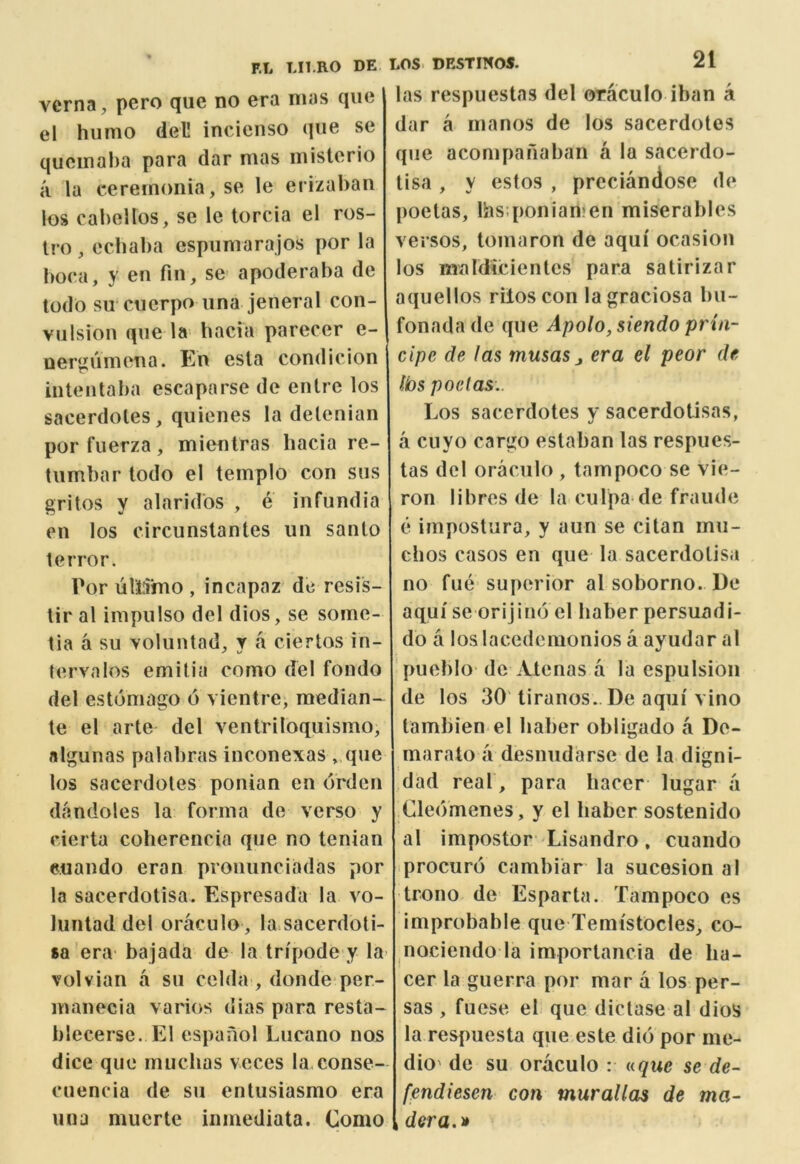 vcrna, pero que no era mas quo el humo dell incienso qiie se qucmaha para dar mas misterio a la ceremonia, se le erizaban los cabeUos, se le torcia el ros- tro , ecliaba espumarajos por la boca, y en fin, se apoderaba de todo su cuerpo iina jeneral con- vulsion que la bacia parecer e- nei^jumena. En esla condicion intentaba escaparse de entre los sacerdoles, quienes la delenian porfuerza, mientras bacia re- lumbar todo el templo con sus gritos y alaridos , e infundia en los circunslantes un santo terror. Por ulllino , incapaz dc resis- tir al impiilso del dios, se some- tia a su voluntad, y .a ciertos in- lervalos emitia como del fondo del estomago 6 vientre, median- te el arte del ventriloquismo, nlgunas palabras inconexas ,.que los sacerdoles ponian en orden dandoles la forma de verso y cierta coherencia que no tenian euando eran prouunciadas por la sacerdotisa. Espresada la vo- luntad del oraculo , la sacerdoti- sa era bajada de la tripode y la volvian a su celda , donde per- manecia varios dias para resta- blecerse. El espanol Lucano nos dice que rnuclias voces la conse- cuencia de su entusiasmo era uua nuierte inmediata. Como las respuestas del oraculo iban a dar a manos de los sacerdoles que acompanaban a la sacerdo- tisa , y estos , preciandose de poelas, lhs;ponian»en miserables versos, tomaron de aqui ocasion los maldicienles para salirizar aquellos rilos con lagraciosa bu- fonadade que Apolo, siendo prin- cipe de las musasj era el peor de lbs poelas.. Los sacerdoles y sacerdoLisas, a ciiyo cargo estaban las respues- tas del oraculo , tampoco se vie- ron libros de la culpa de fraude e impostura, y aun se citan mii- chos casos en que la sacerdotisa no fue- superior al soborno. De aqui se orijino cl haber persuadi- do a los lacedemonios a ayudar al pueblo dc Atenas a la cspulsion de los 30' tiranos.. De aqui vino lambien el haber obligado a Do- marato a desnudarse de la digni- dad real , para liacer lugar a ClecVmenes, y el haber sostenido al impostor Lisandro, cuando procure cambiar la sucesion a I trono de Esparta. Tampoco es improbable que Temi'stOcles, co- nociendo la importancia de ha- cer la guerra por mar a los per- sas , fuese el que dictase al dios la respuesta que este did por ine- dio' de su oraculo : t(.que se de- fendiesen con muralias de ma- , dera.^i