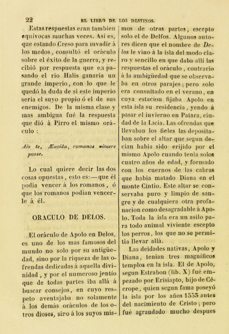 I'stas respuestas eran tanibien equivocas inuchas vcces. Asi es, que eslando.Creso para mvadir a los medos ^ consulto cl oraculo sobre el exilo de la ^iierra, y re- cibi6 por respuesta que eii pa- sando cl rio Halls ganaria un grande imperio, con lo que le’ quedo la duda de si esle imperio seria el suyo propio 6 el de sus enemigos. De la misma clase y mas aiubigua fue la respuesta que dio a Pirro el misnio ora- ciilo : Aio te^ Macida^ rpmanos vincere posse, Lo cual qiliere decir las dos cosas opueslas, esto es;—que el podia veneer a los romanos , 6 que los romanos podian vencer- le a el. OR.VGULO DE DELOS. El oraculo de Apolo en Delos, cs uno de los mas famosos del miindo no solo por su antigiic- dad, sino por la riqueza de las o- frendas dedicadas a aquella divi- nidad , y por el numeroso jenti'o que de todas partes iba alia a buscar consejos, en cuyo res- peto aventajaba no solamente a los demas oraculos de los o- tros dioses^ siro a los suyos mis- mos de olras partes, escepto solo el de Delfos. Algunos auto- res dicen que el nombre de De- los le vino a la isla del modo cla- ro y sencillo en que daba alii las respuestas el oraculo , contraries a la ambiguedad que se observa- ba en otros parajes; pero solo era consultado en el verano, en cuya estacion fijaba Apolo en esta isla su residencia , yendo a pasar el invieruo en Patara, ciu- dadde la Licia. Las ofrendas que llevaban los lielcs las deposita- ban sobre el altar que segun de- cian babia sido erijido por el mismo Apolo cuando tenia solos cuatro afios de edad, y formado con los cuernos de las cabras que babia matado Diana en el monte Cintio. Este altar se con- servaba puro y limpio de san- gre y de cualquiera otra profa- nacion como desagradable a Apo- lo. Toda la isla era un asilo pa- ra todo animal viviente escepto los perros, los que no se permi- tia llevar alia. Las deidades nativas, Apolo y Diana, tenian tres magm'licos templos en la isla. El de Apolo_, segun Estrabon (lib. X) fue em- pezado por Erisiapto, bijo de C6- crope, quien segun fama poseyo la isla por los anos 1555 antes del nacimiento de Cristo •, pero fue agraudado mucho despues