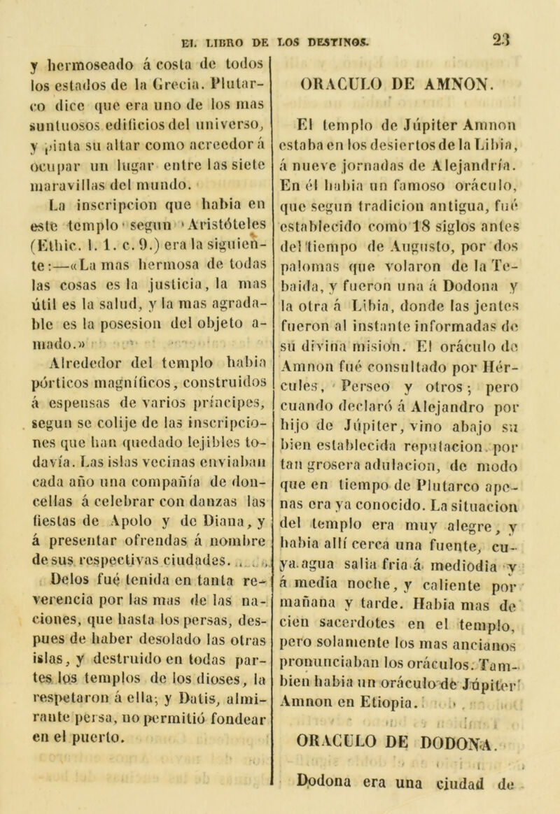 y licrmoscado a costa do todos los estndos de la (jcecia. Plutar- co dice qiie era lino de los mas jiunluosos ediliciosdel universo^ y ,)iiita su altar como acreedora ocupar iin lu^ar entre las siete inaravillas del mundo. La inscripcion que habia en este tcinplo * segim *Arist6teles (Klhic. 1. 1. c. 9.) era la siguien- te;—((Lamas hermosa de todas las cosas es la justicia,la mas util es la saliid, y la mas agrada- blc es la posesion del objeto a- inado.i) ' Alrededor del templo babia porticos magniticos, construiilos a espeiisas de varios pn'ncipes, segun se colije de las inscripcio- nes que ban quedado lejiblcs to- davia. Las islas vecinas enviabaii cada ano una compania de doii- c.ellas a celebrar con danzas las fiestas de Apolo y de Diana, y a preseiitar ofrendas ii nombre desus respectivas ciiidades. Delos fuc tenida en tanta re- verencia por las mas de las na- cioiies, que basta los persas, des- pues de haber desolado las otras islas, y destruido en todas par- tes las templos de los dioses, la respetaron a el la- y Dalis, almi- ranle peisa, no permitid fondear en el piicrto. ORACULO DE AMNON. * El templo de Jupiter Amnon estaba en los desiertosdela Libia, a niieve jornadas de Alejandria. En el babia un famoso oraculo, quo segun fradicion antigua, fu«* cstablecido como'18 siglos antes del 'tiempo de Augusfo, por dos palomas que volaron de la Te- baida, y fueron una a Dodona y la otra a Libia, donde las jentes fueron al instante informadas d<^ su divina mision. El oraculo de Amnon fue consultado por Her- cules, ' Perseo y otros; pero cuando declare a Alejandro por hijo de Jiipiter,vino abajo su bien establecida roputacion. por tan grosera adulacion, de modo que en tiempo de Plutarco apo- nas era ya conocido. La situacion del templo era muy alegre, y liabia alii cerca una fuente, cu- ya.agua salia fria a* mediodia y a media noche, y caliente por manana y tarde. Habia mas de cien sacerdotes en el templo, pero solamente los mas ancianos pronunciaban los oraculos. Tam- bien babia un oraculode J.inpiter' Amnon en Etiopia.i ORACLLO DE DODONA. < I i D.odona era una ciudad de -
