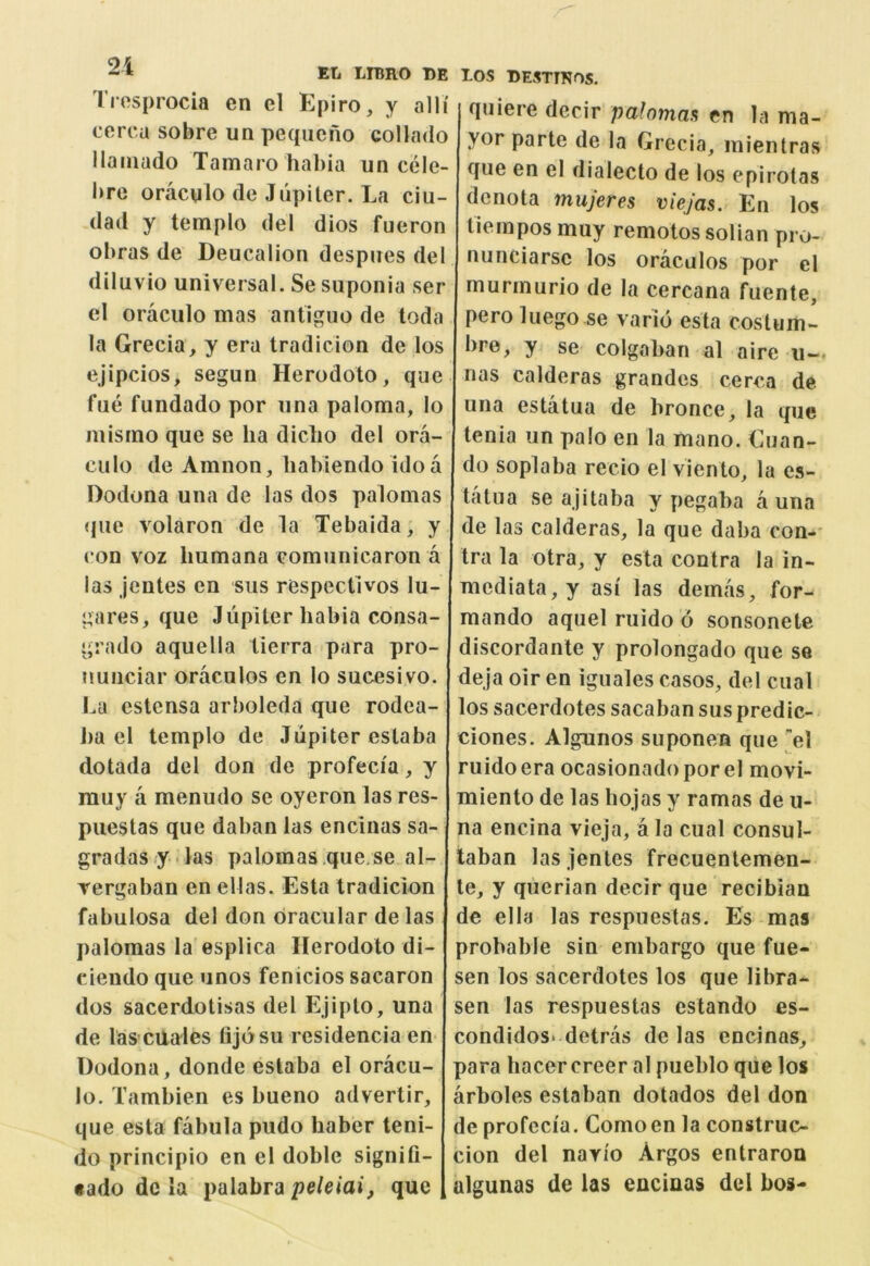 Tiosprocia en el Epiro, y alli cerca sobre un pequefio collado llaiuado Tamaro habia un cele brc oracglo de Jupiter. La ciu- dad y templo del dies fueron obras de Deucalion despues del diluvio universal. Se suponia ser el oraculo mas antiguo de toda la Grecia, y era tradicion de los ejipcios, segun Herodoto, que fue fundado por una paloma, lo misrno que se ha diclio del ora- culo de Amnon, liabiendo ido a Dodona una de las dos palomas que volaron de la Tebaida, y con voz liumana comunicaron a las jentes en siis respectlvos lu- gares, que Jupiter habia consa- grado aquella lierra para pro- nuuciar oraculos en lo sucesivo. La estensa arboleda que rodea- i)a el templo de Jupiter estaba dotada del don de profecia, y muy a menudo se oyeron las res- puestas que dahan las encinas sa- gradas y las palomas.que.se al- rergaban en ellas. Esta tradicion fabulosa del don oracular de las palomas la esplica Herodoto di- ciendo que unos fenicios sacaron dos sacerdotisas del Ejipto, una de las’CUales fijosu residencia en Dodona, donde estaba el oracu- lo. Tambien es bueno advertir, que esta fabula pudo haber teni- do principio en el doble signifi- «ado de la palabra peleiai, que T.OS DESTINOS. quiere decir palomaa en la ma- yor parte de la Grccia, mientras que en el dialecto de los epirotas denota mujetes viejas. En los tiempos muy remotos solian pro- nunciarsc los oraculos por el murmurio de la cercana fuente, peroluego se vario esta costum- bre, y se colgaban al airc u— nas calderas grandes cerca de. una estatua de hronce, la que tenia un palo en la mano. Guan- do soplaba recio el viento, la es- tatua se ajitaba y pegaha a una de las calderas, la que daba con- tra la otra, y esta contra la in- mcdiata,y asi las demas, for- mando aquel ruido d sonsonetc discordanle y prolongado que se deja oir en iguales casos, del cual los sacerdotes sacabansuspredic- ciones. Algunos suponen que el ruido era ocasionado por el movi- miento de las hojas y ramas de u- na encina vieja, a la cual consul- laban las jentes frecuentemen- te, y qiierian decir que recibian de el la las respuestas. Es mas probable sin embargo que fue- sen los sacerdotes los que libra^ sen las respuestas estando es- condidos* detras de las encinas, para hacercreer al pueblo que los arboles estaban dotados del don de profecia. Comoen la construc- cion del navio Argos entraron algunas de las encinas del bos-