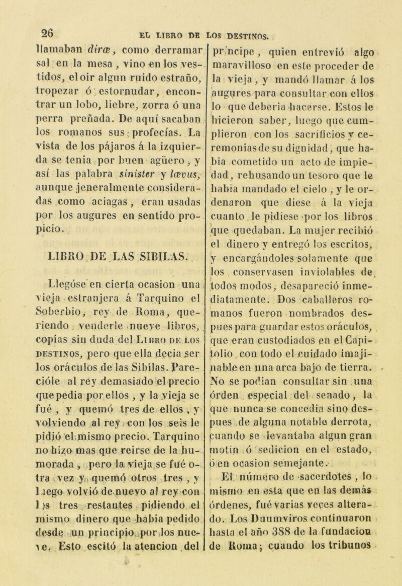 llamaban dira;, coino derramar sal en la mesa , vino en los ves-. lidos, eloir algiin ruido estrano, Iropezar 6 'estorniidar, encon- trar un lobo, liebre, zorra 6 iina perra prenada. De aqiii sacaban los romanos susiprofeci'as. La vista de los pajaros a la izquier- da se tenia por buen agliero, y asi las palabra sinister y Icevus, aunque jeneralmente considera- das como aciagas , eran usadas por los aiigures en sentido pro- picio. LIBRO.de LAS SIBILAS.. Llegose en cierta ocasion una vieja estranjera a Tarquino e! Soberbio, rey de Roma, que- riendo , venderle nueye libros,, copias sin duda de) Libro df, los hestinos, pero que ella decia ser los oraciilos de las Sibilas. Pare- ci61e al rey demasiado el precio quepedia por el los , y la yieja se fue , y quemo tres de ellos , y volviendo al rey con los seis le pidio ebmismo precio. Tarquino no bizo mas que reirse de la bu- morada > pero la yieja se fue o- tra vez y, qucmd otros Ires , y 1 lego volvid de nuevo al rey con 1 )s tres , reslautes . pidiendo el mismo dinero que habia pedido desde .un principio. por.los nue- ye. Esto escild laatencion.de! LOS DESTINOS. prmcipe, quien enlrevio algo maravilloso en esle proceder de la yieja, y mandd llamar a los augures para consullar con ellos lo que deberia bacerse. Estos le bicicron saber, lucgo que cum- plieron con los sacrilidos y ce- remoniasde su dignklad, que ha- bia cometido un ado de impie- dad, rebusandoun tesoro que le habia mandado el cielo , y le or- denarou que diese a la vieja cuanto . le pidiese >por los libros que qucduban. La mujer recibio el dinero y entrego los escritos, y encargandoles solamente que los conservasen inviolables de j ♦ todos rnodos, desaparecid inme- diatamente. Dos caballeros ro- manos fueron nombrados des- piles para guardar estos oraculos, que eran custodiados en el Capi- tolio con todo el cuidado imaji- nableen una area bajo de tierra. r No se podian consultar sin .una drden , especial del senado, la que nunca se concedia sino des- pues .de alguna notable derrota, puando se ievanlaba aigun gran rnotin d sedicion en el estado, d en ocasion semejaute. El numero de sacerdotes , lo mismo en esta que en las deina* drdenes, fueVarias yeces altera- do. Los Duumviros continuaron . hasta el ano 388 de la fundacion de Roma *, cuaiido los tribunos