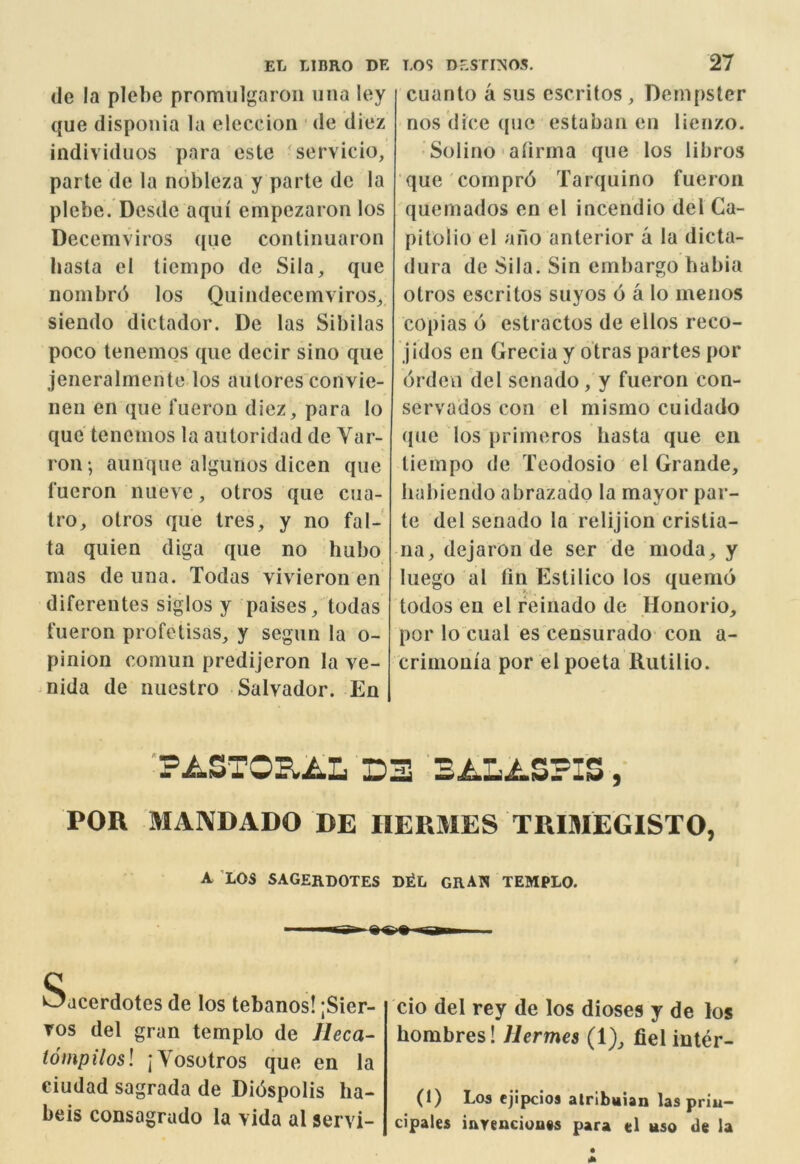 (Je la plebc promiilgaron una ley que disponia la elcccioii de dicz individuos para este 'servicio, parte de la nobleza y parte de la plebe. Dcsde aqui empezaron los Decemviros que continuaron basta el ticmpo de Sila, que nombrd los Quiiidecemviros^, siendo dictador. De las Sibilas poco tenemos que decir sino que jeneralmente los autores convie- neii en que fuerou diez, para lo que tenemos la autoridad de Yar- ron -, aunque algunos dicen que fucron luieve, otros que cua- Iro, otros que tres, y no fal- ta quien diga que no bubo mas de una. Todas vivieron en diferentes siglos y pai-ses, todas t'ueron profetisas, y segun la o- pinion comun predijeron la ve- mida de luiestro Salvador. En cuanto a sus cscritos, Dcm{)ster nos dice que estaban en lienzo. ■ Solino ■ alirrna que los libros que compr6 Tarquino fueron quemados en el incendio del Ca- pitolio el ano anterior a la dicta- dura de Sila. Sin embargo habia otros escritos suyos 6 a lo meiios copias 6 estractos de ellos reco- jidos en Grecia y otras partes por drden del sena'do, y fueron con- servados con el mismo cuidado que los primeros basta que en tiempo de Teodosio el Grande, Iiabienclo abrazado la mayor par- te del senado la relijion cristia- na, dejaron de ser de moda, y luego *al tin Estilico los quemo todos en el feinado de Honorio, por lo cual es censurado con a- crimonia por el poeta llutilio. ■pASTOElAL D3 3i.L.LSPIS, POR MANDADO DE HERMES TRIMEGISTO, A LOS SAGERDOTES D^L GRAN TEMPLO. Sdcerdotes de los tebanos! ;Sier- Tos del gran templo de lleca- tompilosl jVosotros que en la Ciudad sagrada de Didspolis ha- beis consagrudo la vida al servi- cio del rey de los dioses y de los hombres! Hermes (1), fiel inter- (1) Los ejipcios atribaian las priu- cipales iurenciouts para el uso de la