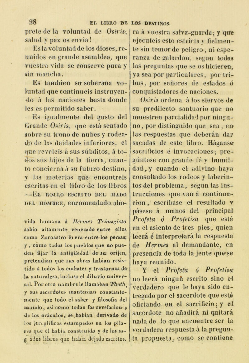 prcle (le la voluntad do Osiris-, sal lid y paz os on via! Eslavolunladde los droses, re- nnidos on grande asamblea, quo viioslra vida se conserve pura y sin inanclia. Es tanibien sa soberana vo- luntad quo continiieis instruyen- do ii las nacionos hasta donde les os permilido sal>er. • Es igualmcnte del gusto del Grande Osiris, que esta sentado iobre su troiiodo nubesy rodea- do do las deidades inforiores, el quo revolois a sus subditos, a to- dos sus iiijos do la tierra, cuan- to concierna a su futuro destino, y Jas niaterias que encontreis escj'itas on el libra de los libros El RaLLO ESCRITO DEL U.VDO DEL uoMBiiE^ oiicomondada aho- vida huinaaa 4 Hermes Trimtgisto sabio altamcnle; vetierado eutre ellos como Zoroastro lb era entre los persas; y , como tudus los pueblos que no pue- tleu iijar la anligiledad de sa orijen, pretendiaii que sus obras habiaii resis- tido ^ todos los euibates y trastornos de la. riaturale7-3, iiicluso el diluvio univer- sal. Por otro nontbre le llamaban Thoth^ y sus sacei'dotes manleniaii couslaule- inente que todo el saber y filosofia del muiido, asi como todas las revelacioir s tie los oraculoi^ se,habiaii derivado de los Jet>'{j;lilicus eslampados eti los pila- I'os que cl babia coiisli uido y de los sa- g ados libros que babia dejado esurllcs. ra a viicstra salvir-guarda; y qire ejecuteis esto estricta y fielmen- tesin toniorde pelrgro, ni espe- ranza degalardon, segun todas las preguntas que se os bicieren, ya sea por i>arliculares, por tri- bus^ por sefiores de estados d conquistadorcs de naciones. Osiris ordena a los siervos de su predilecto santuario que no muestren parcialidad por ningu- no, por distinguido que sea ^ cii las respuestas quo deberan dar sacadas dc este libro. Hagunsc- sacrifi'cios e invocaciomis•, pre- gun lose con gran do Id y Im mil- dad ,.y cuando el adivino haya consultado los rodeos y laberin- tos del probleina, segun las inrs- trucciones que van a conlinua- cion_^ escn'base el resultado y pasesc a manos del principal Profeta 6 Profetisa que este en el asiento de tres pies, quien leera e interpretara la respuesta de Hermes al demandante, en presencia de toda la jente quese haya reunido. Y el Pnyfeta 6 Profetisa no leera ninguft escrito sino el verdadero que le haya sido eu- tregado por el sacerdote que este oticiando. en cl saerificio •, y el sacerdote no aiiadira iii quitara iiada de lo que encuentre ser U verdadera respuesta a la pregun- la propuesla, como se conliene