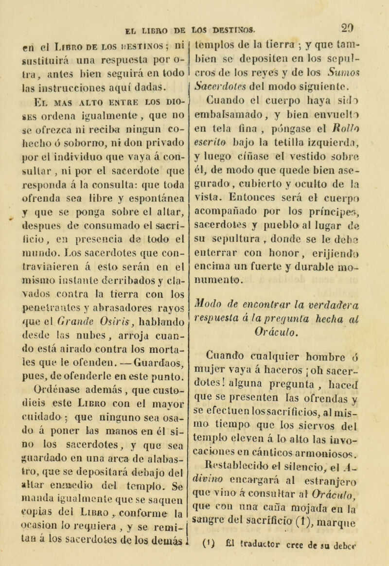 eri cl Ijbro DE los i-'ESTInos; ni snstitiiira iina rcspucsla per o- tra, antes hien seguira en todo las instrucciones aqui dadas. El mas alto entre i^s dio- SES ordena igualmcnte, que no sc ofrozca ni recil>a ningun co- lieclio 6 sohorno, ni don privado por cl individuo que vaya a con- suUar , ni por el sacerdote que responda a la consiilta: que toda ofrenda sea libre y espontanea y que sc ponga sobre cl altar, despues de consumado el sacri- licio, cn prcscncia de todo cl iniindo. Los sacerdotes que con- travinieren a esto seraii en el misino instante derribadosy cla- \ados contra la tierra con los penctrautes y abrasadores rayos quo cl Grande Osiris, hablando desdc las niibes, arroja cuan- do esta airado contra los morta- ies que le ofenden. —Guardaos, pues, dcofenderle eneste punto. Oi’denase ademas , que custo- dieis estc Libro con el mavor cuidado ; que ninguno sea osa- do a poner ks manos en el si- no los sacerdotes, y que sea guardado en una area de alabas- tro, que sc depositara deba jo del altar eniujcdio del tcniplo, Se inanda igiialinciite que se saquen copias del Liimo, confornie la ocasion lo requiera , y se remi- tan a los sacerdotes de los deui^ LOS DESTINOS. 20 tcmplos de la tierra •, y que tarn- bien se depositen cn los scpul- cros de los reyes y de los Sumos Sacerdotes del modo siguientc. Cuando el cuerpo haya sidi em balsa in ado, y bien envuelto en tela tina , pdngase el HoUo eserita bajo la tetilla izquierda, y luego cifiase el vestido sobre el, de modo que quede bien ase- gurado , cubrerto y oculto de la vista. Entonces sera el cuerpo acompanado por los principer^, sacerdotes y pueblo al lugar de su sepultura , dondc se le debe enterrar con honor, erijicndo encima un fuerte y durable ino- numento. Modo de encontrar la verdadera respuesla d la pre(/unta hecha al Ordculo. Cuando cnalquier horabre d mujer vaya a haceros ;oh sacer- doteslalguna pregunta , baced que se presenten las ofrendas y se efecluen lossacrificios, al niis- ino tieinpo que los siervos del templo eleven a lo alto las invo- caciones en canticos armoniosos. Rcstablccido cl silencio, el .1- dimno encargara al estranjoro que vino a consultar al Ordculo, que con una cana niojada en la sangi c del sacrlficio marque (G El traductcr cree de su dcbcc