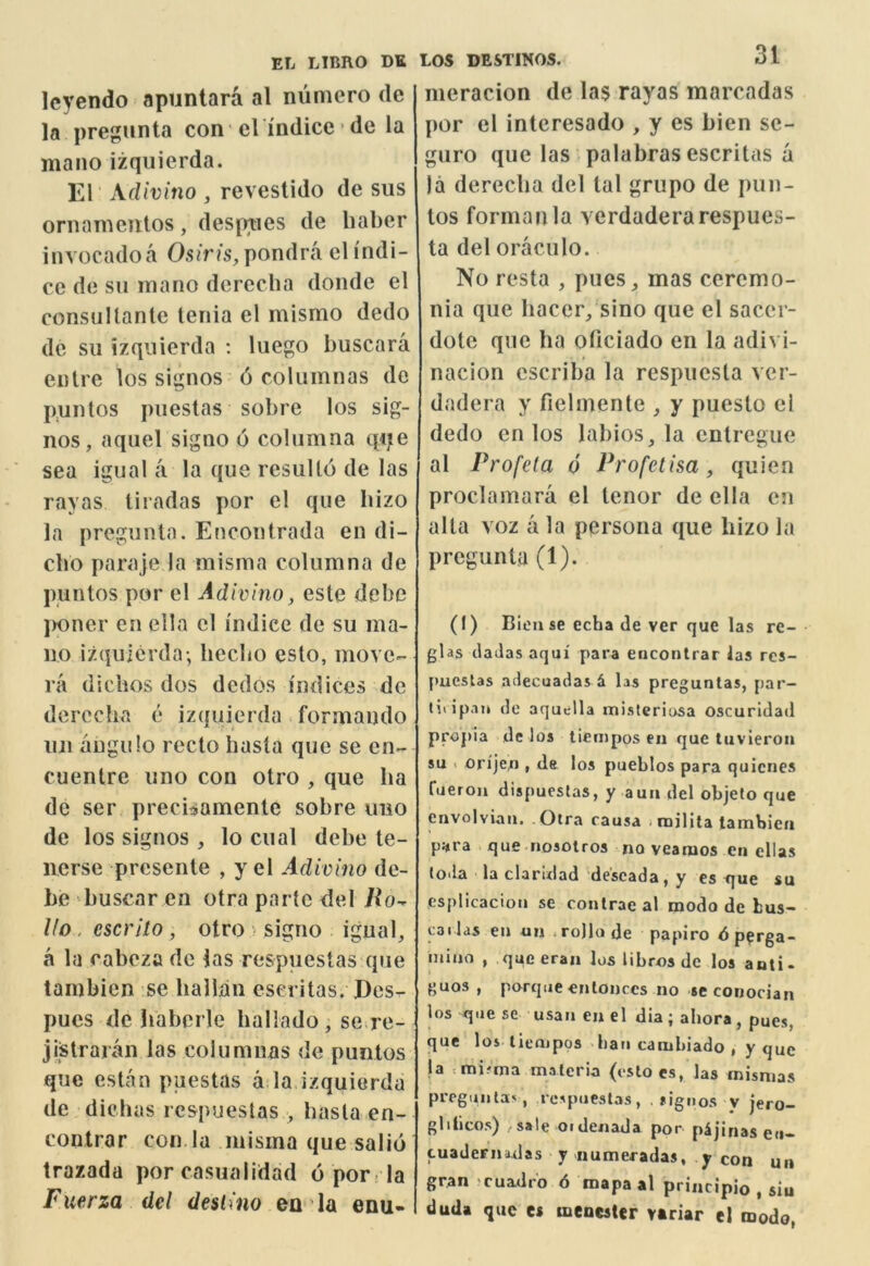 Icyendo apuntara al niimero de la pregunta con el indice • de la mano izquierda. El Xdivino , revestido de sus ornaineiitos, despties de liaber invocadoa Osiris, pondra el I'ndi- ce de su mano dereclia doiule el consuUanle tenia el mismo dedo de sii izquierda ; luego buscara eiitre los signos 6 coluinnas de pnnlos piiestas sobre los sig- nos, aquel signo 6 colnmna qije sea igual a la que resulto de las rayas tiradas por el que bizo la pregunta. Eucontrada en di- cbo paraje la misma columna de puntos por el Adivino, este debe jK)ner en ella el indice de su ma- no izquierda; becbo esto, move- rii dicbos dos dedos indices de derccba e izquierda formando lui anguio recto basta que se en- cuenlre uno con otro , que ba de ser precisamenle sobre uno de los signos , lo cual debe te- nerse presente , y el Adivino de- be buscar en otra parte del Ho-^ Uo, escrito, otro • signo igual, a la cabeza de las respuestas que tambien se bailan eseritas. jDcs- pues de haberle ballado, se re- jistraian las columuas de puntos que cstan puestas a la izquierda de diebas respuestas , basta en- contrar con la misma que salid trazada por casualidad 6 por ; la Fuerza del deslino en la enu- LOS DESTINOS. 31 nieracion de las rayas marcadas por el interesado , y es bien se- guro que las palabras eseritas a la dereeba del tal griipo de pun- tos forman la verdaderarespues- ta del oraciilo. No resta , pues, mas ceremo- nia que bacer, sino que el sacer- dotc que ba oficiado en la adivi- nacion cscriba la respuesta ver- dadera y fielmente , y puesto cl dedo en los labios, la entregue al Profeta d Profetisa, quien proclamara el tenor de ella en alia voz a la persona que bizo la pregunta (1). (I) Bien se echa de ver que las re-• glas daJas aqui para enconlrar las rcs- pueslas adecuadas d las preguntas, par- liiipan de aquella misterinsa oscurldad propia de los tiempos en que tuvieron su < orijen , de los pueblos para quicnes Cueron dispucslas, y aun del objefo que envolviaii. .Otra rausa iniilita tambien para que nosolros no veamos en ellas loda la claridad'de'seada, y es que su esplicacion se contrae al modo de bus- cai las en un <ro)lode papiro 6 p^rga- mino , que eran los libros dc los anti- guos , porque enlonces no seconocian los que sc usan en el dia ; ahora, pues, que los lienipos ban cambiado , y que fa =mifma materia (estoes, las mismas preguntav, respuestas, . signos v jero- glibcos) /Sale oidenada por pijinas eii- tuaJernadas y numeradas, y con un gran cuadro 6 mapaal principio , siu duda que es menester vtriar el modo,