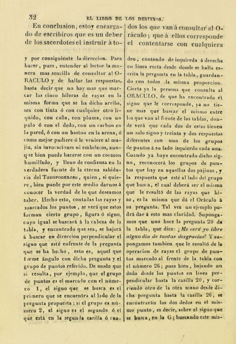 Kii conclusion, estoT encarsa- do de escribiros que es un deber de los sacerdotescl instruir ato- y por consiguiente la direccion. Para hacer, pues , enlender al lector la ma- nera mas scucilla de consoltar al O- RACULO y de hallar las respuestas, basta decir que no hay mas que mar- car las cinco hileras de rayas eii la misma forma que se ha dicho arriha, sea cou linla 6 con cualquier olro li- quido, cou cafia, con pluma, con un palo 6 con el dedo,coii un carbon cn la pared, 6 con un baaton cn la arena, 6 ( Oino mejor pudiere 6 le veniere al ma- jiu, sin invocaciones ni emhelecos, aun- que bien puede hacerse con un corazon liuiuiirado, y lleno de confianza eu la \erdadera fuente de la eterna sabidu- I ia del Todopoderoso , qulen , si quie*- rc , bieu puede por este medio darnos 4 conocer la verdad de lo que deseamos saber. Heclio eslo, contadas las rayas y marcados los punlos , se veri que estos iornian cierto grupo , Bgura 6 signo, cuyo igual sebuscar& & la cabeza de la tabla, y encontrado que sea, se hajar4 4 buscar en direccion perpendicular el signo que este enfrentc de la pregunta que se ha hecho , esto es, aquel que 1 >rme Angulo con dicha pregunta y el grupo de puiitos referido. De mudo que si resulta, por cjemplo,que el grupo tic puntos es el luarcado con el iiumc- vo 1, el signo que se busca es el primero que se encuentra al lado de ia pregunta propucsta ; si el grupo es nii- laero 2» el signo es el segundo 6 el tjue esti en la segun.la casilla 6 cua'- LOS nssTnos.' (los los quo van a consuUaral 0- raculo; que a olios correspondo el coiUenlarse con ciialquiora dro , contando de itquierda i derccha cn linca recta desde donde se balia es- crila la pregunta en la tabla, guardan- do con todos ia inisina proporcion. Cierta ya la persona que consulta al ORA(>ULO, de que ha encouliado el signo que le correspondc, ya no tie- ne mas que buscar cl niismo enlrc lus que vail al ft ente de las lablas, doii- de verd que cada dos de estas lieneii un solo signo y treinta y dos respuestas diferentes con uno de los grupos de puntos d su lado izquierdo cada una> Cuando ya haya encontrado dicho sig- no , reconocerd los gru[»os de pun-« tos que hay en aquellas dos pdjinas , y la respuesla que este al lado del grupo que busca, el cual debera ser el mismo que le resultd de las rayas que hi- zo , es la misma que dd cl Ordculo d su pregunta. Tal vez un ejeraplo po- drd dar d esto mas claridad. Suponga- mos que uno hace la pregunta 20 de la tabla, que dice: I Me vere yo litre aJgun dia de tantas desgracias? Y su- pongaraos tambien que le resultd de la opcracion de rayas cl grupo de pun- tos marcado al frente de la tabla con el numero 26; pues bien, bajaiido un dedo desde los puntos cn linea per- pendicular basta la casilla 20, y cor- riendo otro de la otra mano desde di- cha pregunta basta la casilla 26, te encontrardn los dos dedos en el niis- mo punto, es decir, sobre el signo que se busca , en la G; buscando este mis- /