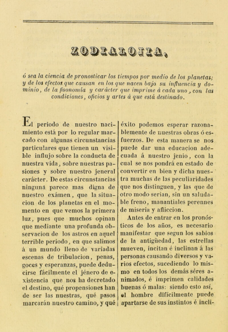 0 sea la ciencia de pronoslicar los tiempos por medio de los planetas; y de los efectos que causan en los que nacen bajo su infhiencia y do- minio, de la fisonomia y car deter que imprime d cada uno con las condiciones, oficiosy artes d que esld destinado. El periodo de nuestro naci- miento esta por lo regular mar- cado con algunas circunstancias particulares que tienen un visi- ble influjo sobre la conducta de nuestra vida^ sobre nuestras pa- siones y sobre nuestro jeneral caracter. De estas circunstancias ninguna parece mas digna de nuestro examen, que la situa- cion de los planetas en el mo- mento en que vemos la primera luz, pues que muchos opinan que mediante una profunda ob- servacion de los astros en aquel terrible periodo, en que salimos a un mundo lleno de varfadas cscenas de tribulacion, penas, goces y esperanzas, puede dedu- cirse facilmente el jenero de e- xistencia que nos ha decretado el destino, que propensiones ban de ser las nuestras, qu^ pasos marcaran nuestro camino, y que i exito podemos esperar razona- blemente de nuestras obras 6 es- fuerzos. De esta mauera se nos puede dar una educacion ade- cuada a nuestro jenio, con la cual se nos pondra en estado de convertir en bien y dicha nues- tra muchas de las peculiaridades que nos distinguen, y las que de otro modo serian, sin un saliida- ble freno, manantiales perennes de miseria y afliccion. Antes de entrar en los pronos- ticos de los aiios, es necesario manifestar que segun los sabios de la antigiiedad, las estrellas raueven, incitan e inclinan a las personas caiisando diversos y va- rios efectos, sucediendo lo mis- mo en todos los demas seres a- nimados, e iinprimen calidades buenas 6 malas: siendo esto asi, el hombre dlficilmente puede I apartarse de sus instintos 4 inch-