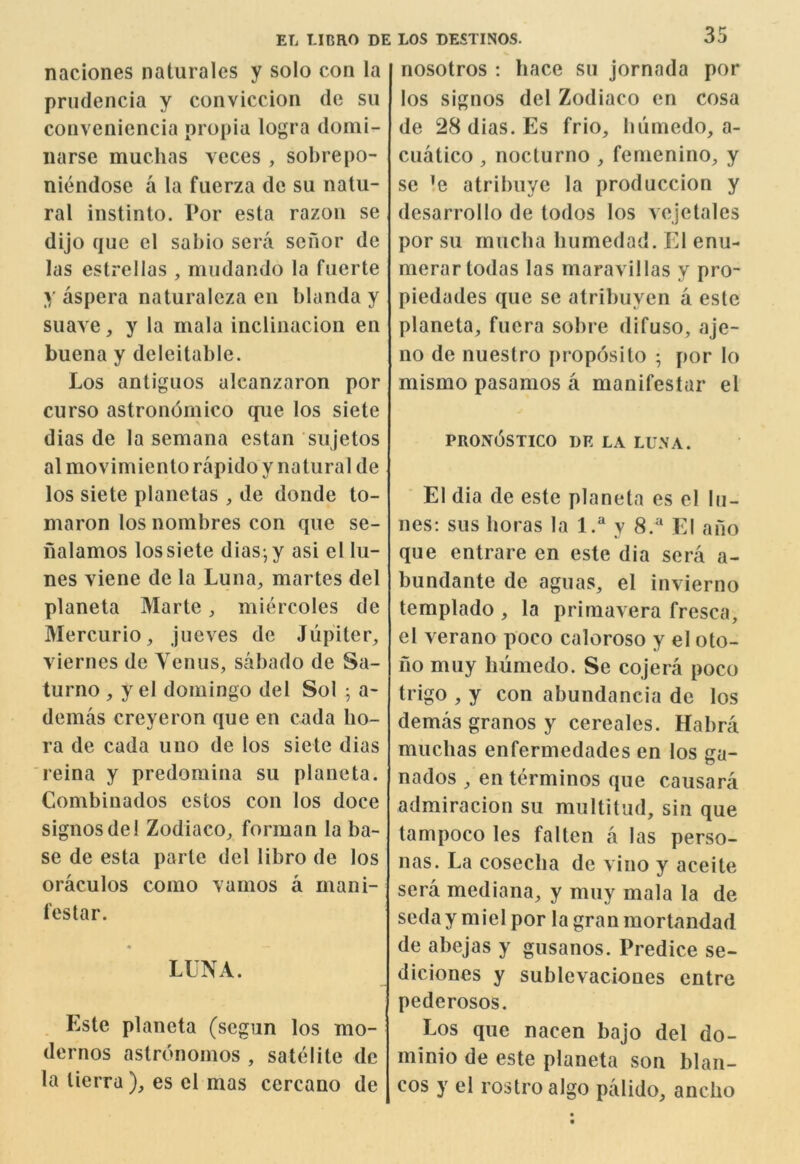 naciones naturales y solo con la prudencia y conviccion de sii conveniencia propia logra donii- iiarse muchas voces , sobrepo- niendose a la fuerza de su natu- ral instinto. Por esta razon se dijo que el sabio sera scnor de las estrellas , mudando la fuerte y aspera naturaleza en blanda y suave, y la mala inclinacion en buena y deleitable. Los antiguos alcanzaron por curso astronornico que los siete dias de la semana estan sujetos almovimienlorapidoy natural de los siete planetas , de donde to- maron los nombres con que se- nalamos los siete dias-,y asi el Li- nes viene de la Luna, martes del planeta Marte, miercoles de Mercurio, jueves de Jupiter, viernes de Yen us, sabado de Sa- turno , y el domingo del Sol j a- demas creyeron que en cada bo- ra de cada uuo de los siete dias reina y predomina su planeta. Combinados estos con los doce signosdel Zodiaco, forman la ba- se de esta parte del libro de los oraculos como vamos a mani- festar. « LUNA. Este planeta (segun los mo- dcrnos astronoinos , satelite de la tierra ), es cl mas cercano de 35 nosotros : hace su jornada por los signos del Zodiaco en cosa de 28 dias. Es frio, bumedo, a- cuatico , nocturno , femenino, y sc ’e atribuye la produccion y desarrollo de todos los vejetales por su mucba humedad. El enu- merartodas las maravillas y pro- piedades que se atribuyen a esle planeta, fuera sobre difuso, aje- no de nuestro proposito ; por lo mismo pasamos a manifestar el PROn6sTICO de la LUNA. El dia de este planeta es el lu- ll es; sus boras la 1.^ y 8.* El a no que entrare en este dia sera a- bundante de aguas, el invierno templado , la priniavera fresca, el verano poco caloroso y el oto- fio muy liumedo. Se cojera poco trigo , y con abundancia de los demas granos y cereales. Habra muchas enfermedades en los ga- nados , en terminos que causara admiracion su multitiid, sin que tampoco les falten a las perso- nas. La coseclia de vino y aceite sera mediana, y muy mala la de sedaymielpor la granmortandad de abejas y gusanos. Predice se- diciones y sublevacioues entre pederosos. Los que nacen bajo del do- minio de este planeta son blan- cos y el rostro algo palido, anclio