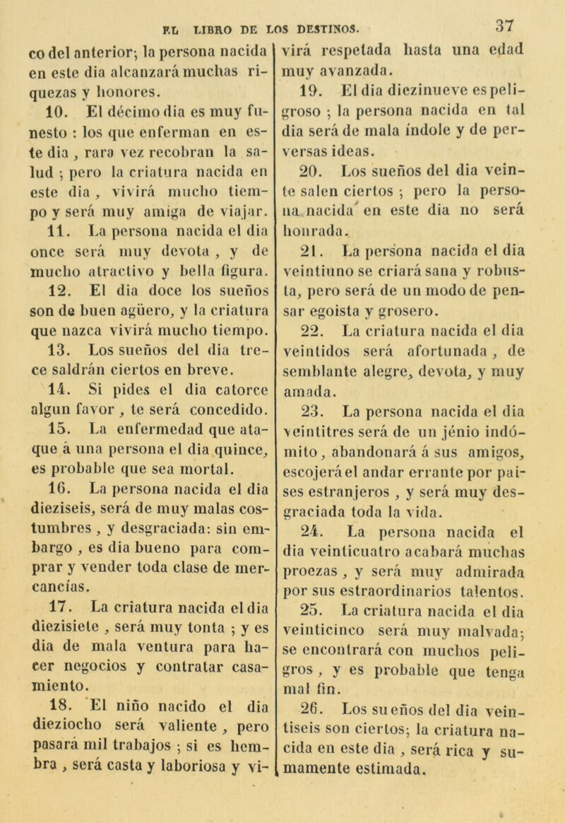 CO del anterior-, la persona nacida en este dia alcauzara inuchas ri- quezas y lionores. 10. El decimo dia es muy fu- nesto : los que enferman en es- te dia , raro vez recobraii la sa- lud pero la criatiira nacida en este dia, vivira rmiclio tiem- po y sera muy amiga de viajar. 11. La persona nacida el dia once sera muy devota , y de inucho atractivo y bella tigura. 12. El dia doce los suenos son de buen agiiero, y la criatura que nazca vivira miicbo tiempo. 13. Los suenos del dia tre- ce saldran ciertos en breve. 14. Si pides el dia catorce alguii favor , te sera concedido. 15. La enfermedad que ata- que a una persona el dia quince^ es probable que sea mortal. 16. La persona nacida el dia dieziseis, sera de muy malas cos- tumbres, y desgraciada: sin em- bargo , es dia bueno para com- prar y vender toda clase de mer- cancias. 17. La criatura nacida el dia diezisiete , sera muy tonta ; y es dia de mala ventura para ha- eer negocios y contratar casa- miento. 18. El nino nacido el dia diezioclio sera valiente , pero pasara mil trabajos • si es hem- bra , sera casta y laboriosa y vi- vira respetada hasta una edad muy avanzada. 10. El dia diezinueve espeli- groso la persona nacida en tal dia seriide mala indole y de per- versas ideas. 20. Los suenos del dia vein- te salen ciertos pero la perso- na nacida' en este dia no sera lionrada. 21. La persona nacida el dia veintiuno se criarasana y robus- ta, pero sera de un modo de pen- sar egoista y grosero. 22. La criatura nacida el dia veintidos sera afortunada, de semblante alegre^ devota^ y muy amada. 23. La persona nacida el dia \einlitres sera de un jenio indo- mito, abandonara a sus amigos, escojerael andar errante por pai- ses estranjeros , y sera muy des- graciada toda la vida. 24. La persona nacida el dia veinticualro acabara miicbas proezas , y sera muy admirada por sus estraordinarios talentos. 25. La criatura nacida el dia veinticinco sera muy malvada-, se enconlrara con muebos peli- gros, y es probable que tenga nial fin. 26. Los suenos del dia vein- tiseis son ciertos-, la criatura na- cida en este dia , sera rica y su- mamente estimada.