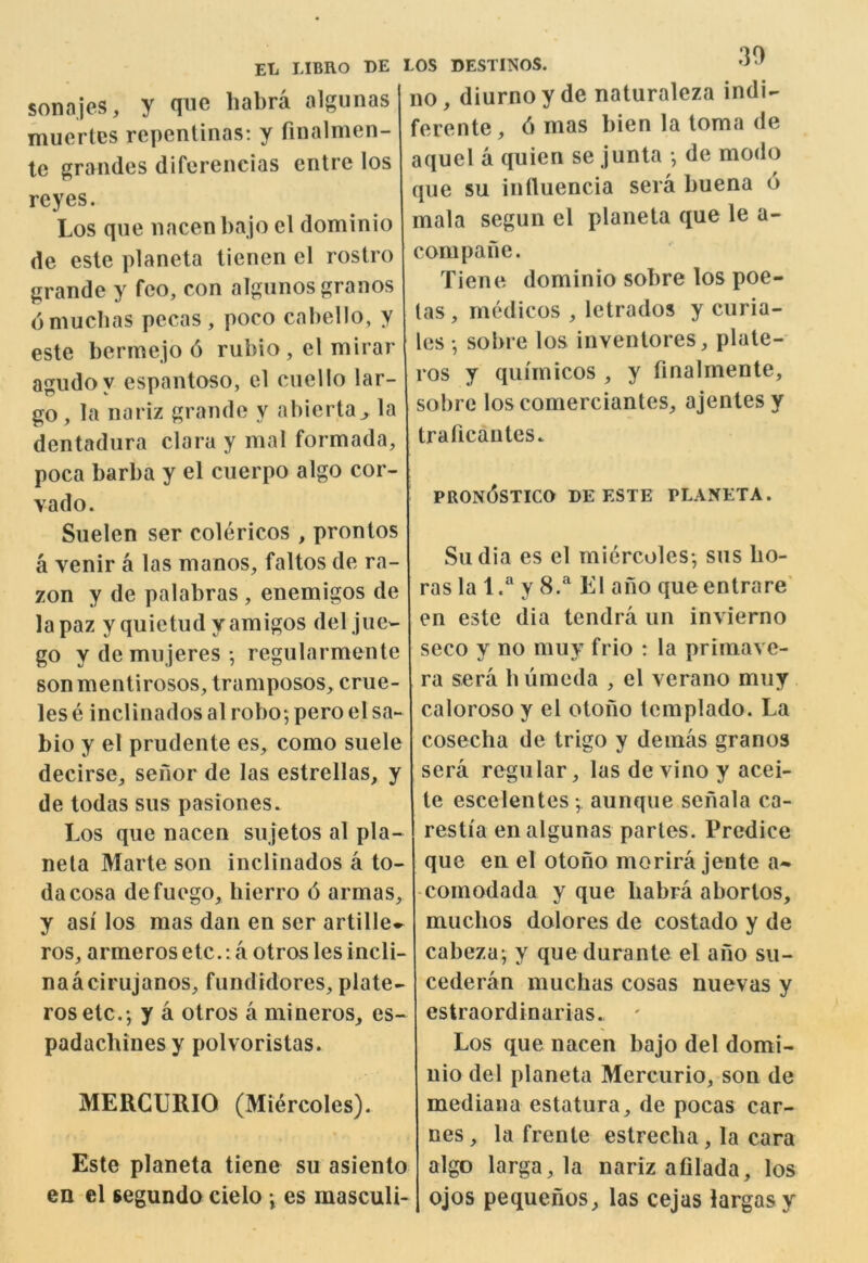 y qiic habra algunas I no, diurno y de naturaleza indi- ferente, 6 mas bien la loma de aquel a quien se junta •, de mode que su intluencia sera buena 6 mala segun el planeta que le a- compane. Tiene dominio sobre los poe- las , medicos , letrados y curia- les •, sobre los inventores, plate- ros y qui'micos , y finalmente, sobre los comerciantes^ ajenlesy sonajes muertes repentinas: y finalmen- te grandes diferencias entre los reyes. Los que nacen ba jo el dominio de este planeta tienen el rostro grande y fco, con algunos granos dmuebas pecas , poco cabello, y este bermejo 6 rubio, el mirar agudoy espantoso, el cuello lar- go, la nariz grande y abierta^ la dentadiira clara y mal formada, [ traficantes. poca barba y el cuerpo algo cor- vado. Suelen ser colericos , prontos a venir a las manos, faltos de ra- zon y de palabras , enemigos de lapaz yquietudy amigos del jue- go y de mujeres ; regularmente son mentirosos, tramposos, erne pron6stico de este planeta. Sudia es el miercoles*, sus bo- ras la l.“ y 8.^ K1 ano queentrare' en este dia tendra un invierno seco y no muy frio : la primave- ra sera biiraeda , el verano muy lese inclinadosalrobo5peroelsa- calorosoy el otono templado. La bio y el prudente es, como suele coseeba de trigo y demas granos decirse, sefior de las estrellas, y sera regular, las de vino y acei- de todas sus pasiones. te escelentes •, aunque senala ca- Los que nacen sujetos al pla- restia en algunas partes. Predice nela Marte son inclinados a to- que en el otono morira jente a* dacosa defuego, bierro 6 armas, -comodada y que babra abortos, y asi los mas dan en ser artille-^ muebos dolores de costado y de ros, armerosetc.: a otroslesincli- cabeza; y que durante el ano su- naacirujanos, fundidores, plate- rosetc.*, y a otros a mineros, es- padaebinesy polvoristas. MERCURIO (Miercoles). Este planeta tiene su asiento en el segundo cielo es masculi- cederan muebas cosas nuevas y estraordinarias. ' Los que nacen bajo del domi- nio del planeta Mercurio, son de mediana estatura, de pocas car- nes, la frente estreeba, la cara algo larga,la nariz afilada, los ojos pequenos, las cejas largasy