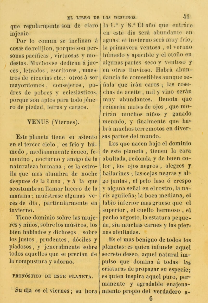 quc regiilarmente son dc claro injenio. Por lo comim sc inclinan a cosas de relijion, porquc son per- sonas pacificas , virtiiosas y rno- destas. Muchossc dedican a jue- ces , letrados ^ escritores ^ maes- tros de ciencias etc.; otros a ser mayordomos , consejeros, pa- dres de pobres y eclesiasticos_, porquc son aptos para todo jene- ro de piedad^ letras y cargos. VENUS (Vierncs). Este planeta tiene sii asiento en el tercer cielo , es frio y liu- niedo , mcdianamente acueo^ fe- nieuino , nocturno y amigo de la naturaleza humana •, cs la cstrc- 11a qne mas alumbra de noclie despiies de la Luna , y a la que acostumbran llamar lucero de la maiiana •, ninestrasc algunas ve- ces de dia^ particularmente en invierno. Tiene dominio sobre las muje- res y ninos, sobrelos musicos, los bien hablados y dicbosos ^ sobre los justos prudentes ^ dociles y piadosos ^ y jeneralmente sobre todos aquellos que se precian de la compustura y adorno. pron6stico de este planeta. Su dia es el viernes j su bora LOS DESTINOS. ‘il la l.“ y 8.“ El ano quc entrare en este dia sera abundante cii aguas: cl invierno sera muy frio, la primavera vcntosa , el verano bumedo y apacible y el otofio en algunas partes seco y ventoso y en otras Iluvioso. Habra abun- dancia de comestibles aunque se- nala que iran caros •, las cose- cbas de aceite, mil y vino seran muy abundantes. Denota que rcinaran males de ojos , que mo- riran mucbos ninos y ganado menudo, y finalmente que ba- bra mucbos terremotos en diver- sas partes del mundo. Los que nacen bajo el dominio de este planeta , tienen la cara abultada, redonda y de buen co- lor , los ojos negros , alcgres y bailarines •, las cejas negras y al- go juntas, c! pelo laso 6 crespo y alguna senal en el rostro-, la na- riz aguilena-, la boca mediana, el labio inferior masgrueso que el superior, el cuello bermoso , el peebo angosto, la cstatura peque- iia, sin muchas carnes y las pier- nas abultadas. Es el mas benigno de todos los planetas; es quien infunde aquel secreto deseo, aquel natural im- pulse que domina a todas las criaturas de propagar su especie*, es quien inspira aquel puro, per- manente y agradable enajena- niiento propio del verdadero a- 6