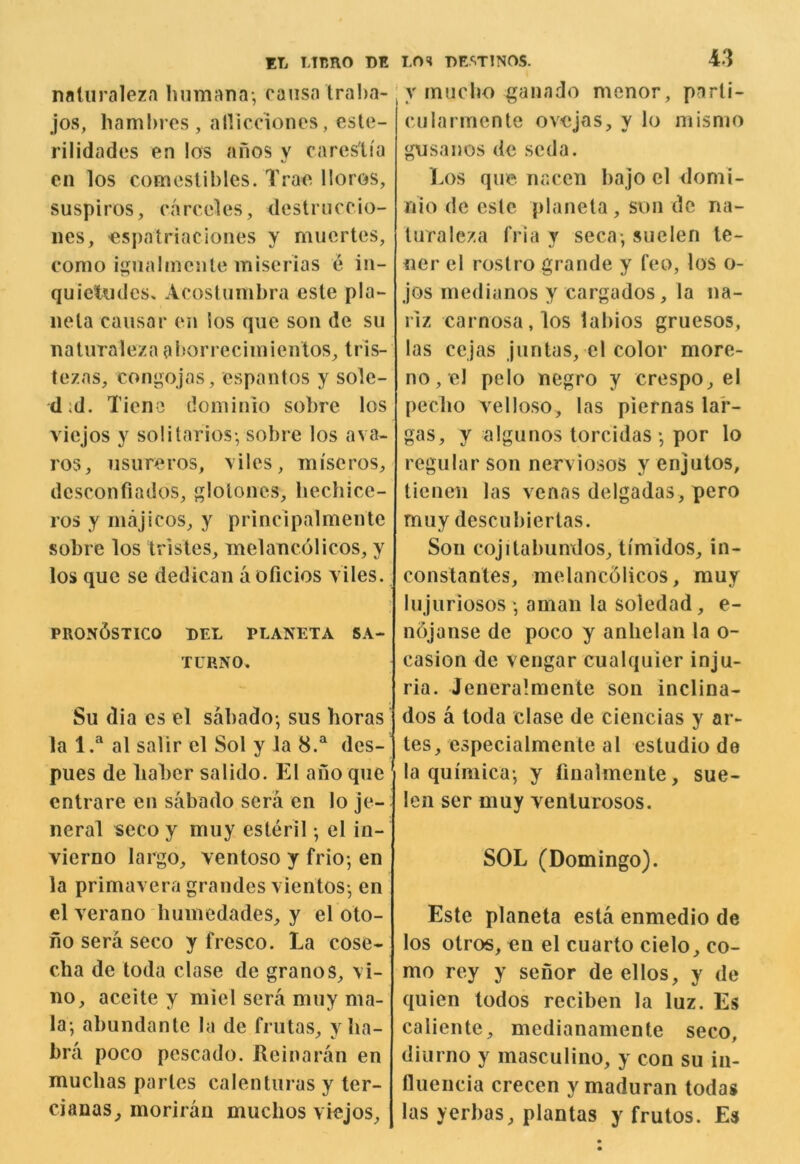 naliiraleza hnmana-, causa traha- jos, hambres, allicciones, este- rilidades en !os anos y cares'tia cn los comestibles. Trac lloros, suspiros, carceles, dcstniccio- iies, espatriaciones y muertes, como ignalmcnte miscrias e iii- quictiides^ AcosIumbra este pla- ne la causar en ios que son de su naturaleza al^orrecimientos^ tris- lezas, congojas, espantos y sole- did. Tiene tlominio sobre los vicjos y solitarios-, sobre los ava- ros, usureros, \iles, miscros, dcsconfiados, glotones, hechicc- ros y majicos, y principalmente sobre los trisles, melancolicos, y los que se dedican a oficios yiles. PRON^STICO DEL PLANETA SA- IL RNO. Su dia es el sabado-, sus horas la 1.^ al salir el Sol y la 8.^ des- pues de liaber salido. El ano que cntrare en sabado sera en lo je- neral «eco y muy esteril •, el in- vierno largo, ventoso y frio-, en la primavera grandes \ientos-, en el verano humedades, y el oto- no sera seco y fresco. La cose- cha de toda clase de granos, vi- no, aceite y miel sera muy ma- la*, abundante la de frutas, y ha- bra poco pescado. Keinaran en muclias paries calcnturas y ter- cianas, morirau muclios viejos. LOS nESTINOS. 43 ; y rnucbo ganado menor, parli- cularmente ovejas, y lo mismo gusanos de scda. Los que nacen bajo el domi- nio de cslc planela, son de na- luraleza (Via y seca*, suelen te- ner el rostro grande y feo, los o- jos medianos y cargados, la na- rlz carnosa,los labios gruesos, las cejas juntas, el color more- no, el pelo negro y crespo, el peclio velloso, las piernas lar- gas, y algunos lorcidas *, por lo regular son nerviosos y enjutos, ticnen las venas delgadas, pero muy descubiertas. Son cojitabunxlos, timidos, in- conslanles, melanc51icos, muy lujuriosos', aman la soledad, e- ndjanse de poco y anhelan la o- casion de vengar cualquier inju- ria. Jeneralmente son inclina- dos a toda clase de ciencias y ar- tes, especialmente al estudio de la quimica*, y finalmente, sue- len ser muy yeniurosos. SOL (Domingo). Este planeta esta enmedio de los otros, en el cuarto cielo, co- mo rey y senor de ellos, y de quien todos reciben la luz. Es caliente, medianamente seco, diurno y masculino, y con su in- fluencia crecen ymaduran todas las yerbas, plantas y frutos. Es