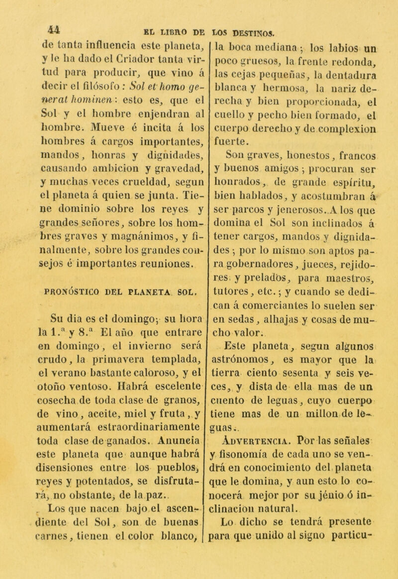de tanta influencia este planeta^ y Ic ha dado el Criador tanta vir- tud para producir^ que vino a decir el fildsofo : Sol et homo ge- neral hominea: eslo es, que el Sol y el hoinhre enjendran al liombrc. Mueve e incita a los horahres a cargos iniportantes, inandos, honras y dighidades, causando ambicion y gravedad, y mucbas veces crueldad, segun el planeta a quien se junta. Tie- ne dominio sobre los reyes y grandes senores, sobre los hom- bres graves y magnanimos, y fi- nalniente, sobre los grandes con- sejos e importantes reuniones. pkon6stico del planeta sol. Su dia es el domingo; su bora lal.'^yS.'^ El ano que entrare en domingo, el invierno sera crudo, la priniavera templada, el verano bastante caloroso, y el otono ventoso. Habra escelente cosecha de toda clase de granos, de vino, aceite, miel y fruta „y aumentara estraordinariamente toda clase de ganados. Anuncia este planeta que* aunque habra disensiones entre los pueblosj reyes y potentados, se disfruta- ra_, no obstante, de la paz.. , Los que nacen bajo el ascen?- diente del Sol, son de buenas carnes, tienen el color bianco, LOS DESTINOS. la boca mediana •, los labios un poco gruesos, la frente redonda, las cejas pequenas, la dentadura blanca y bermosa, la nariz de- recba y bien proporcionada, el ciiello y pecbo bien formado, el cuerpo dereeboy de complexion fuerte. Son graves, bonestos, francos y buenos amigos •, procuran ser bonrados,, de grande espiritu, bien bablados, y acostumbran a ser parcos y jenerosos. A los que domina el Sol son incliiiados a tener cargos, mandos y dignida- des •, por lo mismo son aptos pa- ra gobernadores, jueces, rejido- res, y preladbs, para maestros, tutores, etc. *, y cuando se dedi- can a comerciantes lo suelen ser en sedas, albajas y cosas demu- cho valor. Este planeta, segun algunos astr6nomos, es mayor que la* tierra ciento sesenta y seis ve- ces, y dista de ella mas de un ciiento de leguas, cuyo cuerpo tiene mas de un millon de le- guas,. Advertencia. Por las senales y fisonomia de cada uno se ven- dra en conocimiento del, planeta que le domina, y aun esto lo co- nocera mejor por sujenio din- clinacion natural. Lo dicbo se tendra presente para que unido al signo particu-