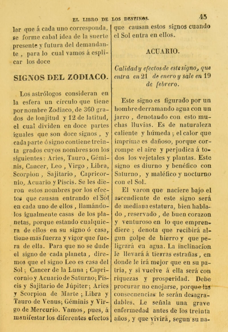 lar qiie a cada iino correspoiida, ge forme cabal idea de la siierle presente y futura del deinandan- te , para lo cual vamos a espli- car los doce SIGNOS DEL ZODIACO. Los astrdlogos consideran en la esfera un circiilo (jue tiene pornombre Zodiaco^de 3G0 gra- dos de lonjitud y 12 de latitude el cuai divideii en doce partes iguales qne son doce signos ^ y cada parte osigno contienetrein- ta grados cuyos nombres soji los siguientes; Aries_, Tauro , Gemi- nis. Cancer, Leo , Virgo , Libra, Scorpion, Sajitario, Capricor- nio, Acuario y Piscis. Se les die- roQ estos nombres por los efec- t06 que causan entrando el Sol en cada uno de ellos , liamando- los igualmenle casas de los pla- netas, porqne estaudo cualquie- ra de ellos en su signo 6 casa, tione mas fuerza y vigor que fue- ra de ella. Para que no se dude el signo de cada planeta , dire- mo3 que e! signo Leo es casa del Sol • Cancer de la Luna ; Capri- cornio y Acuario de Saturno; Pis- cis y Sajitario de Jupiter; Aries y Scorpion de Marte ; Libra y Tauro de Venus; Geminis y Vir- go de Mercurio. Vamos, pues, a manifestar los diferentes efectos que causan estos signos cuando el Sol entra en ellos. ACUARIO. Calidadij efectos de estQsignoque entra en 21 de enero y sale en 19 de febrero. Este signo es figurado por un bombrederramando agua con un jarro , denotaudo con esto mu- chas Iluvias. Es de naturaleza caliente y luimeda ; el calor que imprime es daiioso, porque cor- rompe el aire y perjudica a to*« dos los vejetales y plantas. Este signo es diurno y benefico con Saturno, y malefico y noclurno con el Sol. El varon que naciere bajo el ascendiente de este signo sera de medianaestatura, bienhabla- do , reservado , de buen corazon y venturoso en lo que empren* diere ; denota que recibira al- gun golpe de bierro y que pe- ligrara en agua. La ihclinacion le llevara a tierras estrauas, en donde le ira mejor que en su pa- tria, y si vuelve a ella sera con riquezas y prosperidad. Debe procurar uo enojarse, porque las consccuencias le seran desagra- dables. Le seuala una grave enfermcdad antes de lbs treinta anos, y que vivira, segun suna-