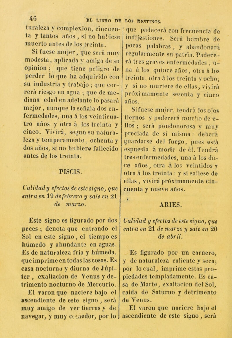 BT. TJBRO m turaleza y complexion, cincnen-1 ta y tantos anos , si no hiiMese inuerto antes de los treinla. Si fuese miijer , que sera miiy modesta, aplicada y ami|ia desn opinion • que tiene peIi|zro de perder lo que lia adquirido con su industria y lra!)ajo • qne cor- rera riesgo cn agna •, que de me- diana edad enadelante lo pasnra mejor, aunque la seiiala dos en- fermedades, una a los veinticua- tro anos y otra a los treinta y cinco. Vivira, segun su natura- leza y temperamenlo, ochenta y dos anos, si no hubiere fallecido antes de los treinta. PISCIS. Calidady efectosde cslesignOj que antra en 19 defebrero y sale en 21 de marzo. Este signo es figurado por dos peces ; denota que entrando el Sol en este signo, el tiempo es humedo y abundante en aguas. Es de naturaleza fria y biimeda, que imprime en todas las cosas. Es casa nocturna y diurna de Jupi- ter , exaltacion de Venus y de- trimento nocturno de Mercurio. El Taron que naciere bajo el ascendiente de este signo , sera miiy amigo de ver tierras y de navegar, y muy cc-i^iedor, por lo rOS lUJSTTNOS. que pndecera con frecuencia de Indijesliones. Sera bombre do I)ocas palabras, y abnudonara regularmente su patria. Padece- ra ti es graves en fermedades , u- na a los quince anos, otra a los Ireinfa, otra a los treinta y oebo-, y si no muriere de ellas^ vivira prdximainentc sescnla y cinco anos. Si fuese muier, tendra losojos tiernos y padecera muc?io do e- llos ; sera pundonorosa y muy preciada de si misma : debera guardarse de! fuego, pues esla espuesla a inoiir de el. Tendra tresenfermedades, una a los do- anos, otra a los veintidos y otra a los treinta : y si saliese de ellas, vivira prdxiinamente cin- cuenta y nueve anos. ARIES. Calidad y efectos de esle slcjnOj que entm en 21 de marzo y sale en 20 de ahril. Es figurado por un carnero, y de naturaleza caliente y seca; por locual, imprime estas pro- piedades templadamente. Es ca- sa de Marte, exaltacion del Sol, caida de Saturno y detrimento de Venus. El varon que naciere bajo el ascendiente de este signo, sera