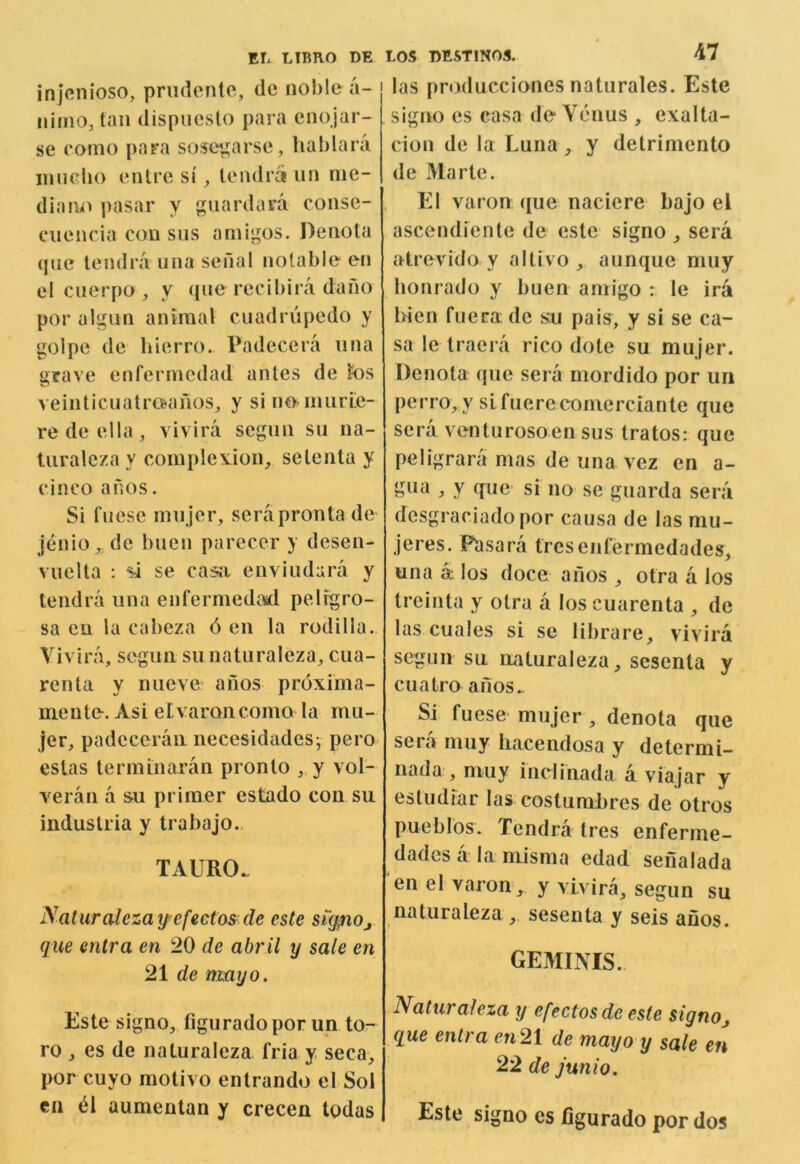 injenioso, prudente, tie noble a- nimo, tan dispuesto para enojar- se romo para sostn^arse, hablara innelio entre si ^ teiulra tin me- dians pasar y guardara conse- cuencia con sus amigos. Denota (}iie lendra una senal notable en el ciierpo , y que recibira dano por algun animal cuadrupedo y golpe de bierro. Padecera iina urave enfermedad antes de k)S veinticuatraanos, y sino^nmrLe- redeella, vivira segiin sii na- Uiraleza y comple\.ion, selenta y cinco a nos. Si fnese rnnjer, serapronta de jenio^, de biien parecer y desen- vuelta : si se casa enviudara y lendra iina enfermedaid pelrgro- sa eu la cabeza 6 en la rodilla. Yivira, seguii su natiiraleza^ ciia- renta y niieve' anos proxima- mente. Asi etvaroncomo la mu- jer, padeceraii necesidades-, pero estas terminaran pronto ,.y vol- veran a s>u primer estado con su industria y trabajo. TAURO. Naturalezay efectas de este sig^iOj que entra en 20 de abril y sale en 21 de mayo. Este signo, figuradoporun to- ro , es de naluraleza. fria y seca, por cuyo raotivo enlrando el Sol en til aumenlan y crecen todas LOS DESTINOS. 47 las producciones natiirales. Este signo es casa de Venus , exalta- cion de la Luna, y detrimento de Marie. El varon ((ue naciere bajo el ascendiente de este signo sera atrevido y altivo aunque muy bonrado y buen amigo : le ira Men fuera de sn pais, y si se ca- sa le traera rico dote su mujer. Denota que sera mordido por im perro, y sifuerecomerciante que sera venturosoen sus tratos; que peligrara mas de una vez en a- :> y fpiG' si no se guarda sera desgraciadopor causa de las mu- jeres. Pasara trcsenfermedades, una a los doce anos otra a los treinta y otra a los cuarenta , de las cuales si se librare, vivira segun su naluraleza, sesenta y cuatra anos*. Si fuese mujer, denota que sera muy hacendosa y determi- nada , muy inclinada a viajar y estudfar las costumbres de otros pueblos. Tendra tres enferme- dades a la niisma edad seiialada en el varon, y vivira, segun su naturaleza ,. sesenta y seis anos. geminis. Naturaleza y efectosde este signoj que entra en21 de mayo y sale en 22 de junto. Este signo cs figurado por dos