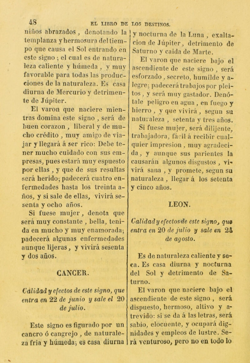 nifios abrazados , denotando la templanza yhermosura deltiem- po qiie causa el Sol entrando en este signo •, el cual es de natiira- leza caliente y liiimeda ^ y miiy favorable para todas las produc- ciones de la natiiraleza. Es casa diurna de Mercurio y detrimen- te de Jupiter. El varon que naciere mien- tras domina este signo , sera de buen corazon , liberal y de mu- cho credito , muy amigo de via- Jar y llegara a ser rico: Debe te- ner mucho cuidado con sus em- presas^ pues estara muy espuesto por ellas , y que de sus resultas sera herido*, padecera cuatro en- fermedades hasta los treinta a- fios_, y si sale de ellas, vivira se- scnta y oclio aiios. Si fuese mujer, denota que sera muy constante , bella, teni- da en mucho y muy enamorada; padecera algunas enfermedades aunque lijeras, y vivira sesenta y dos aiios. CANCER. Cdlidad y efectos de este signo, que entra en 22 de junio y sale el 20 de julio. Este signo es figurado por un cancro 6 cangrejo , de naturale- za fria y humedaj es casa diurna y nocturna de la Euna , exalta- cion de Jupiter, detrimento de Saturno y caida de Marte. El varon que naciere bajo el ascendiente de este signo , sera esforzado, secreto, liumilde y a- legre-, padecera trabajos por plei- tos, y sera muy gastador. Dend- tale peligro en agua , en fuego y hierro, y que vivira, segun su natiiraleza , setenta y tres ahos. Si fuese mujer, sera dilijente, trabajadora, faril a recihir cual- quier impresion, muy agradeci- da, y aunque sus parientes la causaran algunos disgiistos , vi^ vira Sana , y promete, segun su naturaleza , llegar a los setenta y cinco afios. LEON. Calidady efectos de este signoj qm entra en 20 de julio y sale en 24 de agosto. Es de naturaleza caliente y se- ca. Es casa diurna y nocturna del Sol y detrimento de Sa- turno. El varon que naciere bajo el ascendiente de este signo , sera dispuesto, bermoso, altivo y a- trevido: si se da a lasletras, ser^ sabio, elocuente, y ocupara dig- nidades y empleos de lustre. Se- ra Ycnturoso, pero no en todo lo