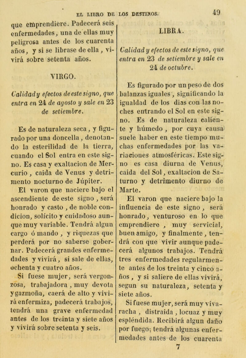 que ettiprendiere. Padecera seis enfermedades, una de ellas muy peligrosa antes de los cuarenta anos, y si se librase de ella , vi- Yira sobre setenta anos. VIRGO. Caliclady efectos deesteskjno, que entra en 24 de agosto y sale en 23 de setiemhre. Es de naturaleza seca, y figu- rado por una doncella, denotan- do la esterilidad de la lierra^ euando el Sol entra en cste sig- no. Es casa y exaltacion de Mer- curio , caida de Venus y detri- mento nocturno de Jupiter. El varon que naciere bajo el ascendiente de este signo , sera bonrado y casto , de noble con- dicion^ solicito y cuidadoso aun- quemuy variable. Tendra algun cargo 6 mando , y riquezas que perdera por no saberse gober- nar. Padecera grandes enferme- dades y vivira, si sale de ellas, ochenta y cuatro afios. Si fuese mujer, sera vergon- zosa, trabajadora , muy devota ygazmoiia, caera de alto y vivi- raenfermiza, padecera trabajos, tendra una grave enfermedad antes de los treinla y siete anos y vivira sobre setenta y seis. LIBRA. Calidad y efectos de este signo, que entra en 23 de setiemhre y sale en 24 de octubre. Es figurado por unpesode dos balanzas iguales', signiticando la igualdad de los dias con las no- ches entrando el Sol en este sig- no. Es de naturaleza calien- te y hiimedo , por cuya causa suele liaber en este tiempo mu- cbas enfermedades por las va- riaciones atmosfericas. Este sig- no es casa diurna de Venus, caida del Sol, exaltacion de Sa- turno y detrimento diurno de Marte. El varon que naciere bajo la influencia de este signo , sera bonrado, venturoso en lo que emprendiere , muy servicial, buen amigo, y finalmente, ten- dra con que vivir aunque pade- cera algunos trabajos. Tendra tres enfermedades regularmen- te antes de los treinta y cinco a- nos , y si saliere de ellas vivira, segun su naturaleza, setenta y siete anos. Si fuese mujer, sera muy viva- racha , distraida , locuaz y muy esplendida. Recibira algun dano por fuego; tendra algunas enfer- medades antes de los cuarenta 7