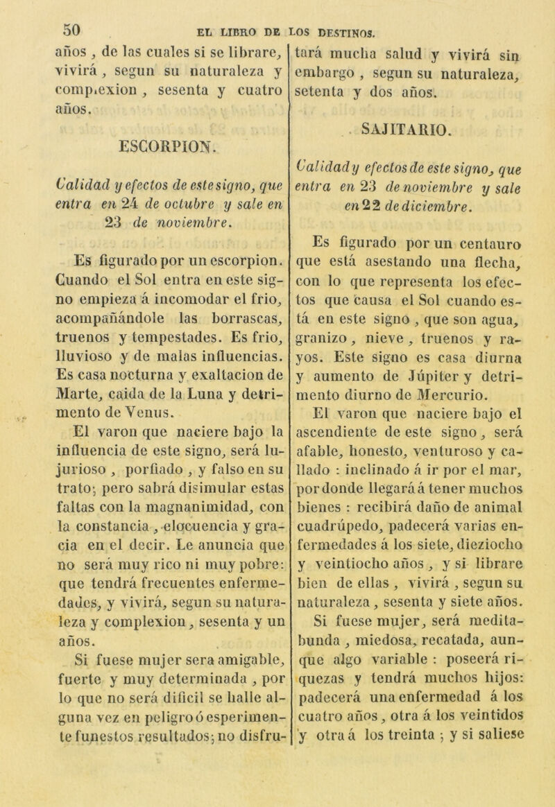 ailos ^ de las cuales si se librare^ Yivira ^ segiiii su naturaleza y complexion , sesenta y cuatro a nos. ESCORPION. Calidad yefectos de estesigno, que entra en 24 de octubre y sale en 23 de noviembre. Es flgurado por un escorpion. Cuando el Sol entra eneste sig- no empieza a incomodar el frio^ acompaiiandole las borrascas, truenos y tempestades. Es frio, Iluvioso y de malas influencias. Es casa nocturna y exaltacion de Marte, caida de la Luna y detri- mento de Venus. El varon que nadere bajo la influencia de este signo^ sera lu- jurioso , porfiado , y falso en su trato-, pero sabra disimular estas faltas con la magnanimidad, con la constancia ^ elocuencia y gra- cia en el decir. Le anuncia que no sera muy rico ni muy pobre; que tendra frecuentes enferme- dades^ y vivira, segun su natura- leza y complexion ^ sesenta y un anos. Si fuese mujer sera amigable^ fuerte y muy determiuada , por lo quo no sera dilicil se lialle al- guna vez en peligrooesperimen- tefunestos resultados, no disfru- tara mucha salud y vivira sin embargo , segun su naturaleza, setenta y dos anos. . SAJITARIO. Calidady efectosde estesignOj que entra en 23 de noviembre y sale cn22 dediciembre. Es flgurado por un centauro que esta asestando una flecha, con lo que representa los efec- tos que causa el Sol cuando es- ta en este signo , que son agua, granizo, nieve, truenos y ra- yos. Este signo es casa diurna y aumento de Jupiter y detri- mento diurno de Mercurio. El varon que naciere bajo el ascendieute de este signo, sera afable, honesto, venturoso y ca- llado : inclinado a ir por el mar, pordonde llegaraa tener muclios bienes : recibira dano de animal cuadnipedo, padecera varias en- fermedades a los siete, diezioclio y veintiocho anos , y si librare bien de ellas , vivira , segun su naturaleza, sesenta y siete aiios. Si fuese mujer, sera medita- bunda , miedosa, recatada, aun- que algo variable : poseera ri- quezas y tendra muclios bijos: padecera una enfermedad a los cuatro anos, otra a los veintidos ‘y otra a los treinta •, y si saliese