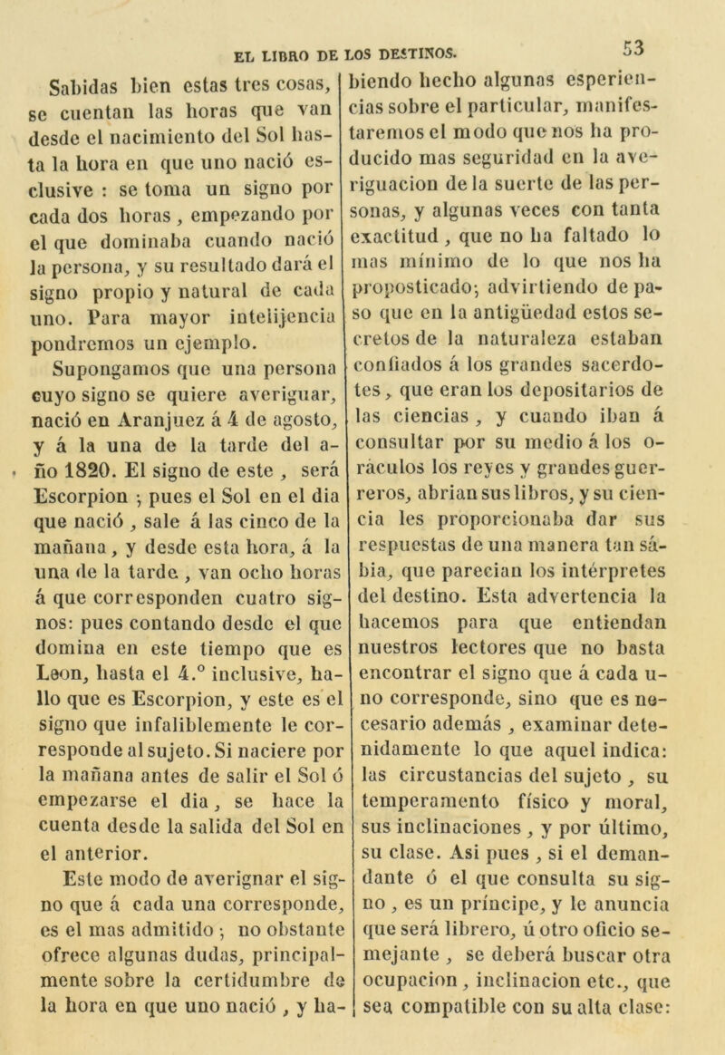 Sabidas bien estas tres cosas, se ciientan las boras que van desdc el iiacimiento del Sol has- ta la bora eii que iino naci6 es- clusive : se toma un signo por cada dos boras , empezando por el que dominaba cuando nacio la persona, y su resultado dara el signo propio y natural de cada uno. Para mayor inteiijencia pondrcrnos un ejeniplo. Supongamos que una persona cuyo signo sc quiere averiguar, nacid en Aranjuez a 4 de agosto, y a la una de la tarde del a- fio 1820. El signo de este , sera Escorpion •, pues el Sol en el dia que nacid , sale a las cinco de la manana, y desde esta bora, a la iina de la tarde , van oclio boras a que corresponden cuatro sig- nos: pues contando desdc el que domina en este liempo que es Leon, basta el 4.° inclusive, ha- llo que es Escorpion, y este es el signo que infaliblemente le cor- responde al sujeto. Si naciere por la manana antes de salir el Sol 6 empezarse el dia, se bace la cuenta desde la salida del Sol en el anterior. Este modo de averignar el sig- no que a cada una corresponde, es el mas admitido • no obstante ofrece algunas dudas, principal- mente sobre la certidumbre de la bora en que uno nacio , y ba- biendo becbo algunas esperien- cias sobre el particular, manifcs- taremos cl modo que nos ha pro- ducido mas seguridad en la ave- riguacion dela suerte de las per- sonas, y algunas veces con tanta exactitud , que no ba faltado lo mas miiiimo de lo que nos ba proposticadoj advirtiendo de pa- so que en la antiguedad estos se- cretos de la naturaleza estaban conbados a los grandes sacerdo- tes, que eran los depositarios de las ciencias , y cuando iban a consultar por su medio a los o- raculos los reyes y grandes guer- reros, abrian sus libros, y su cien- cia les proporcionaba dar sus respuestas de una manera tan sa- bia, que parecian los interpretes del destino. Esta advertencia la bacemos para que enliendan nuestros lectores que no basta encontrar el signo que a cada u- no corresponde, sino que es ne- cesario ademas , examiuar dete- nidamente lo que aquel indica: las circustancias del sujeto , su temperamento fi'sico y moral, sus inclinaciones , y por ultimo, su clase. Asi pues , si el deman- dante 6 el que consulta su sig- no , es un pn'ncipe, y le anuncia que sera librero, u otro olicio se- mejante , se debera buscar otra ocupacion, inclinacion etc., que sea compatible con sualta clase: